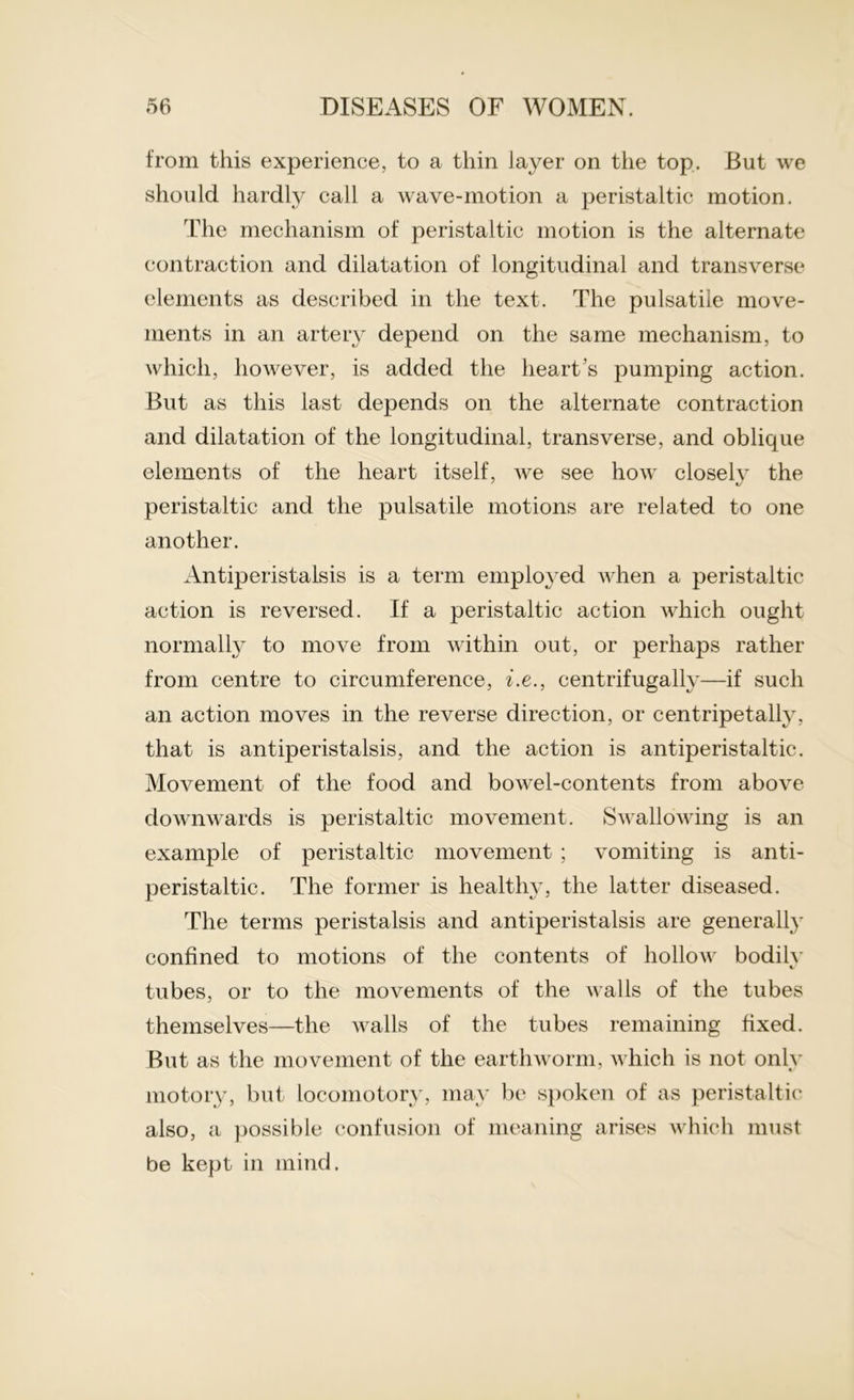 from this experience, to a thin layer on the top. But we should hardly call a wave-motion a peristaltic motion. The mechanism of peristaltic motion is the alternate contraction and dilatation of longitudinal and transverse elements as described in the text. The pulsatile move- ments in an artery depend on the same mechanism, to which, however, is added the heart s pumping action. But as this last depends on the alternate contraction and dilatation of the longitudinal, transverse, and oblique elements of the heart itself, we see how closelv the peristaltic and the pulsatile motions are related to one another. Antiperistalsis is a term employed when a peristaltic action is reversed. If a peristaltic action which ought normally to move from within out, or perhaps rather from centre to circumference, i.e., centrifugally—if such an action moves in the reverse direction, or centripetally, that is antiperistalsis, and the action is antiperistaltic. Movement of the food and bowel-contents from above downwards is peristaltic movement. Swallowing is an example of peristaltic movement ; vomiting is anti- peristaltic. The former is healthy, the latter diseased. The terms peristalsis and antiperistalsis are generally confined to motions of the contents of hollow bodily tubes, or to the movements of the walls of the tubes themselves—the walls of the tubes remaining fixed. But as the movement of the earthworm, which is not only motory, but locomotory, may be spoken of as peristaltic also, a possible confusion of meaning arises which must be kept in mind.