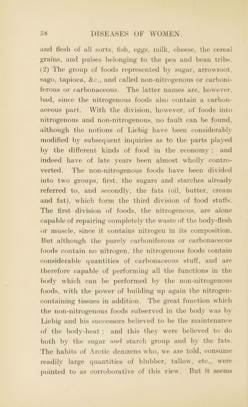 and flesh of all sorts, fish, eggs, milk, cheese, the cereal grains, and pulses belonging to the pea and bean tribe. (2) The group of foods represented by sugar, arrowroot, sago, tapioca, &c., and called non-nitrogenous or carboni- ferous or carbonaceous. The latter names are, however, bad, since the nitrogenous foods also contain a carbon- aceous part. With the division, however, of foods into nitrogenous and non-nitrogenous, no fault can be found, although the notions of Liebig have been considerably modified by subsequent inquiries as to the parts played by the different kinds of food in the economy ; and indeed have of late vears been almost wholly contro- verted. The non-nitrogenous foods have been divided into two groups, first, the sugars and starches already referred to, and secondly, the fats (oil, butter, cream and fat), which form the third division of food stuffs. The first division of foods, the nitrogenous, are alone capable of repairing completely the waste of the bod3-fiesh or muscle, since it contains nitrogen in its composition. But although the purely carboniferous or carbonaceous foods contain no nitrogen, the nitrogenous foods contain considerable quantities of carbonaceous stuff, and are therefore capable of performing all the functions in the body which can be performed by the non-nitrogenous foods, with the power of building up again the nitrogen- containing tissues in addition. The great function which the non-nitrogenous foods subserved in the body was by Liebig and his successors believed to be the maintenance of the body-heat ; and this they were believed to do both by the sugar and starch group and by the fats. The habits of Arctic denizens who, we are told, consume readily large quantities of blubber, tallow, etc., were pointed to as corroborative of this view. But it seems