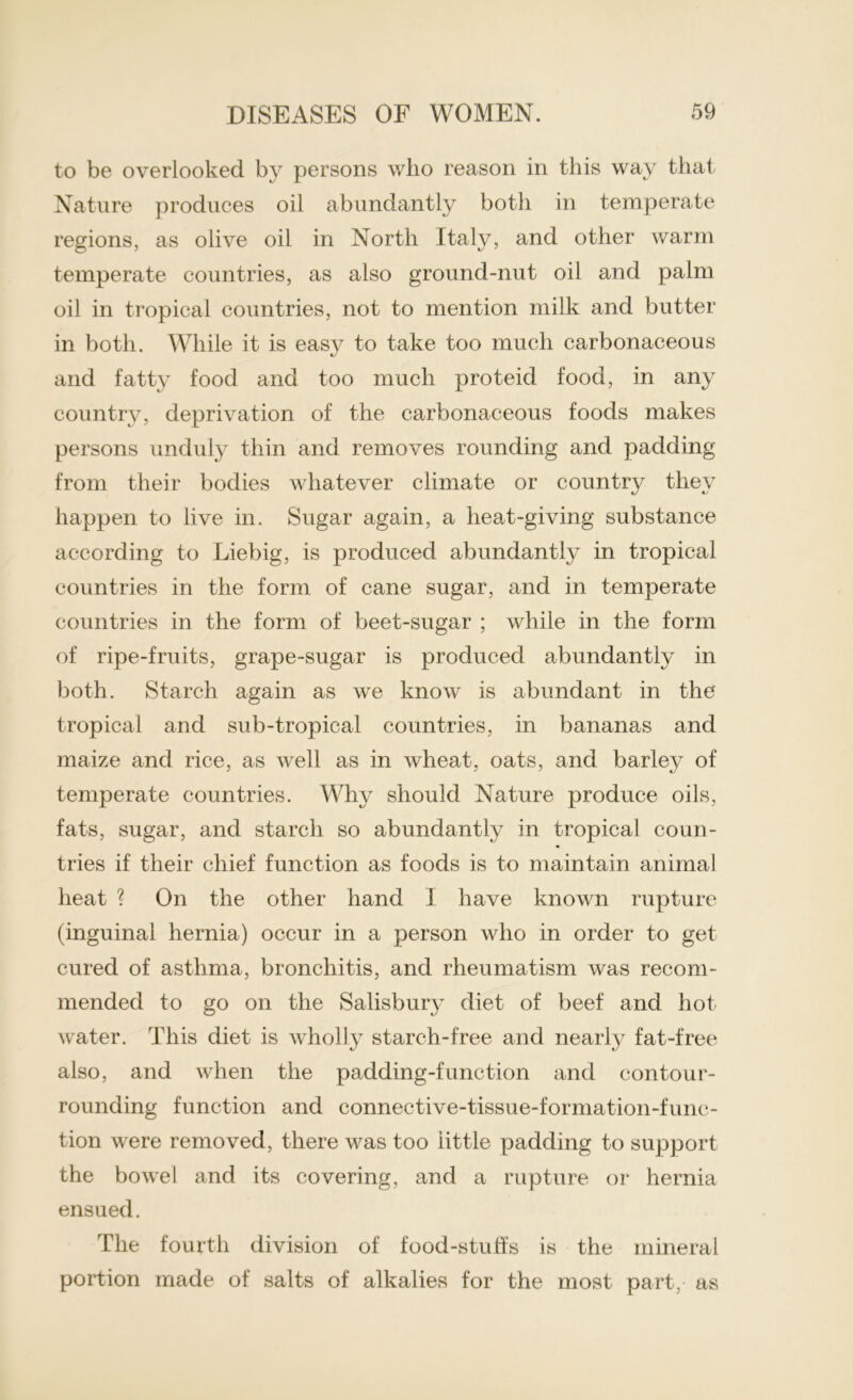 to be overlooked by persons who reason in this way that Nature produces oil abundantly both in temperate regions, as olive oil in North Italy, and other warm temperate countries, as also ground-nut oil and palm oil in tropical countries, not to mention milk and butter in both. While it is easy to take too much carbonaceous and fatty food and too much proteid food, in any country, deprivation of the carbonaceous foods makes persons unduly thin and removes rounding and padding from their bodies whatever climate or country they happen to live in. Sugar again, a heat-giving substance according to Liebig, is produced abundantly in tropical countries in the form of cane sugar, and in temperate countries in the form of beet-sugar ; while in the form of ripe-fruits, grape-sugar is produced abundantly in both. Starch again as we know is abundant in the tropical and sub-tropical countries, in bananas and maize and rice, as well as in wheat, oats, and barley of temperate countries. Why should Nature produce oils, fats, sugar, and starch so abundantly in tropical coun- tries if their chief function as foods is to maintain animal heat ? On the other hand I have known rupture (inguinal hernia) occur in a person who in order to get cured of asthma, bronchitis, and rheumatism was recom- mended to go on the Salisbury diet of beef and hot water. This diet is wholly starch-free and nearly fat-free also, and when the padding-function and contour- rounding function and connective-tissue-formation-func- tion were removed, there was too little padding to support the bowel and its covering, and a rupture or hernia ensued. The fourth division of food-stuff’s is the mineral portion made of salts of alkalies for the most part, as