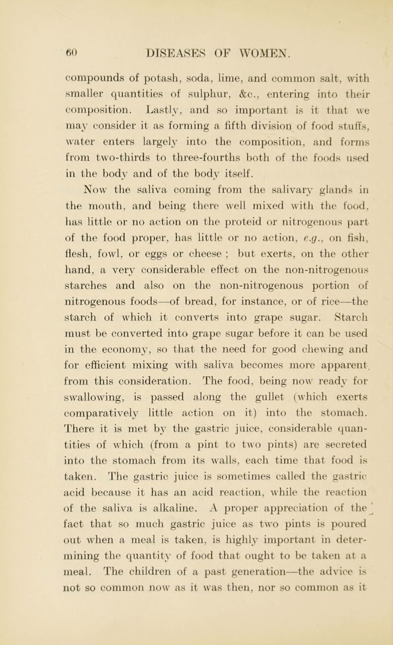 compounds of potash, soda, lime, and common salt, with smaller quantities of sulphur, &c., entering into their composition. Lastly, and so important is it that we may consider it as forming a fifth division of food stuffs, water enters largely into the composition, and forms from two-thirds to three-fourths both of the foods used in the body and of the body itself. Now the saliva coming from the salivary glands in the mouth, and being there well mixed with the food, has little or no action on the proteid or nitrogenous part of the food proper, has little or no action, e.g., on fish, flesh, fowl, or eggs or cheese ; but exerts, on the other hand, a very considerable effect on the non-nitrogenous starches and also on the non-nitrogenous portion of nitrogenous foods—of bread, for instance, or of rice—the starch of which it converts into grape sugar. Starch must be converted into grape sugar before it can be used in the economy, so that the need for good chewing and for efficient mixing with saliva becomes more apparent, from this consideration. The food, being now ready for swallowing, is passed along the gullet (which exerts comparatively little action on it) into the stomach. There it is met by the gastric juice, considerable quan- tities of which (from a pint to two pints) are secreted into the stomach from its walls, each time that food is taken. The gastric juice is sometimes called the gastric acid because it has an acid reaction, while the reaction of the saliva is alkaline. A proper appreciation of the fact that so much gastric juice as two pints is poured out when a meal is taken, is highly important in deter- mining the quantity of food that ought to be taken at a meal. The children of a past generation—the advice is not so common now as it was then, nor so common as it