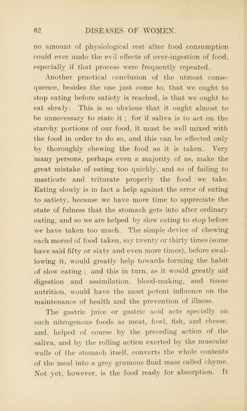 no amount of physiological rest after food consumption could ever undo the evil effects of over-ingestion of food, especially if that process were frequently repeated. Another practical conclusion of the utmost conse- quence, besides the one just come to, that we ought to stop eating before satiety is reached, is that we ought to eat slowly. This is so obvious that it ought almost to be unnecessary to state it ; for if saliva is to act on the starchy portions of our food, it must be well mixed with the food in order to do so, and this can be effected only by thoroughly chewing the food as it is taken. Very many persons, perhaps even a majority of us, make the great mistake of eating too quickly, and so of failing to masticate and triturate properly the food we take. Eating slowly is in fact a help against the error of eating to satiety, because we have more time to appreciate the state of fulness that the stomach gets into after ordinary eating, and so we are helped by slow eating to stop before we have taken too much. The simple device of chewing each morsel of food taken, say twenty or thirty times (some have said fifty or sixty and even more times), before swal- lowing it, would greatly help towards forming the habit of slow eating ; and this in turn, as it would greatly aid digestion and assimilation, blood-making, and tissue nutrition, would have the most potent influence on the maintenance of health and the prevention of illness. The gastric juice or gastric acid acts specially on such nitrogenous foods as meat, fowl, fish, and cheese, and, helped of course by the preceding action of the saliva, and by the rolling action exerted by the muscular walls of the stomach itself, converts the whole contents of the meal into a grey grumous fluid mass called chyme. Not yet, however, is the food ready for absorption. It