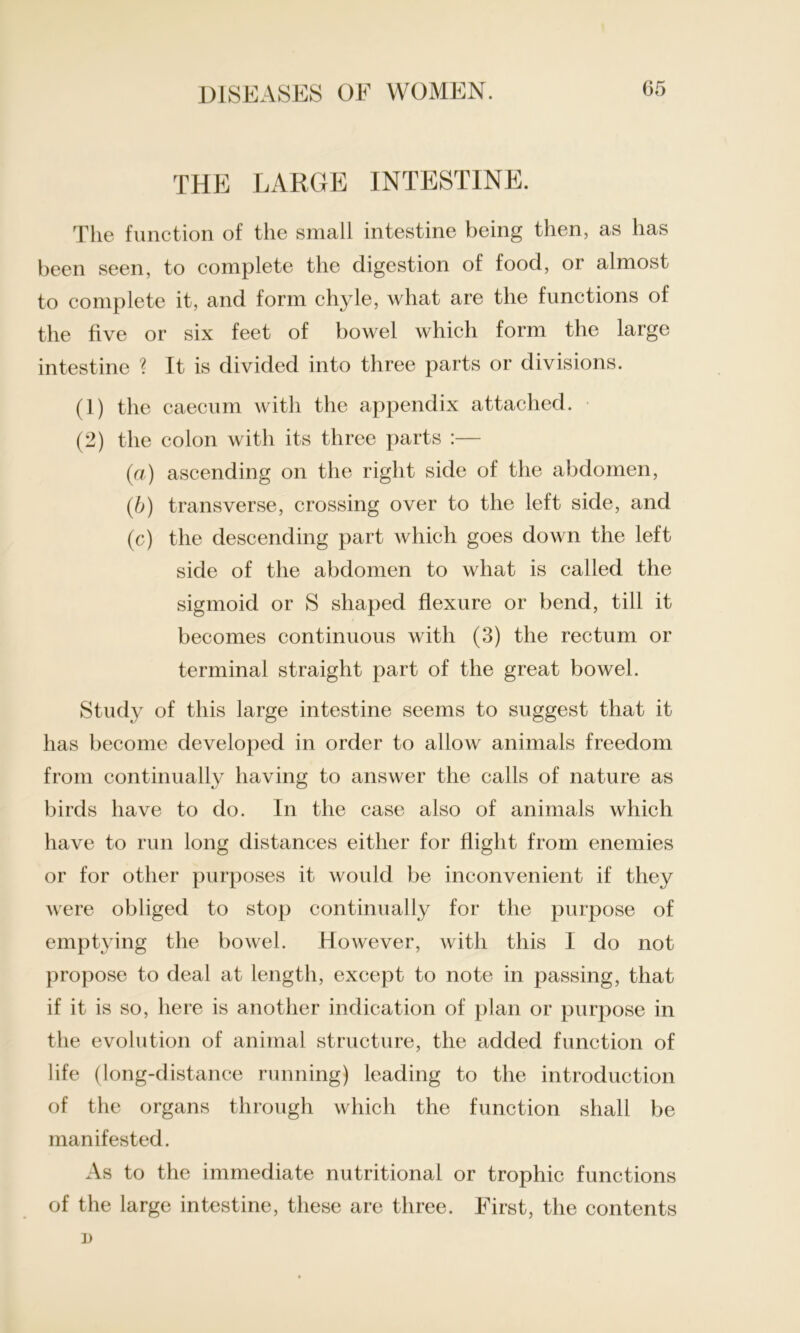 THE LARGE INTESTINE. The function of the small intestine being then, as has been seen, to complete the digestion of food, or almost to complete it, and form chyle, what are the functions of the five or six feet of bowel which form the large intestine ? It is divided into three parts or divisions. (1) the caecum with the appendix attached. (2) the colon with its three parts :— (a) ascending on the right side of the abdomen, (b) transverse, crossing over to the left side, and (c) the descending part which goes down the left side of the abdomen to what is called the sigmoid or S shaped flexure or bend, till it becomes continuous with (3) the rectum or terminal straight part of the great bowel. Study of this large intestine seems to suggest that it has become developed in order to allow animals freedom from continually having to answer the calls of nature as birds have to do. In the case also of animals which have to run long distances either for flight from enemies or for other purposes it would be inconvenient if they were obliged to stop continually for the purpose of emptying the bowel. However, with this I do not propose to deal at length, except to note in passing, that if it is so, here is another indication of plan or purpose in the evolution of animal structure, the added function of life (long-distance running) leading to the introduction of the organs through which the function shall be manifested. As to the immediate nutritional or trophic functions of the large intestine, these are three. First, the contents i)