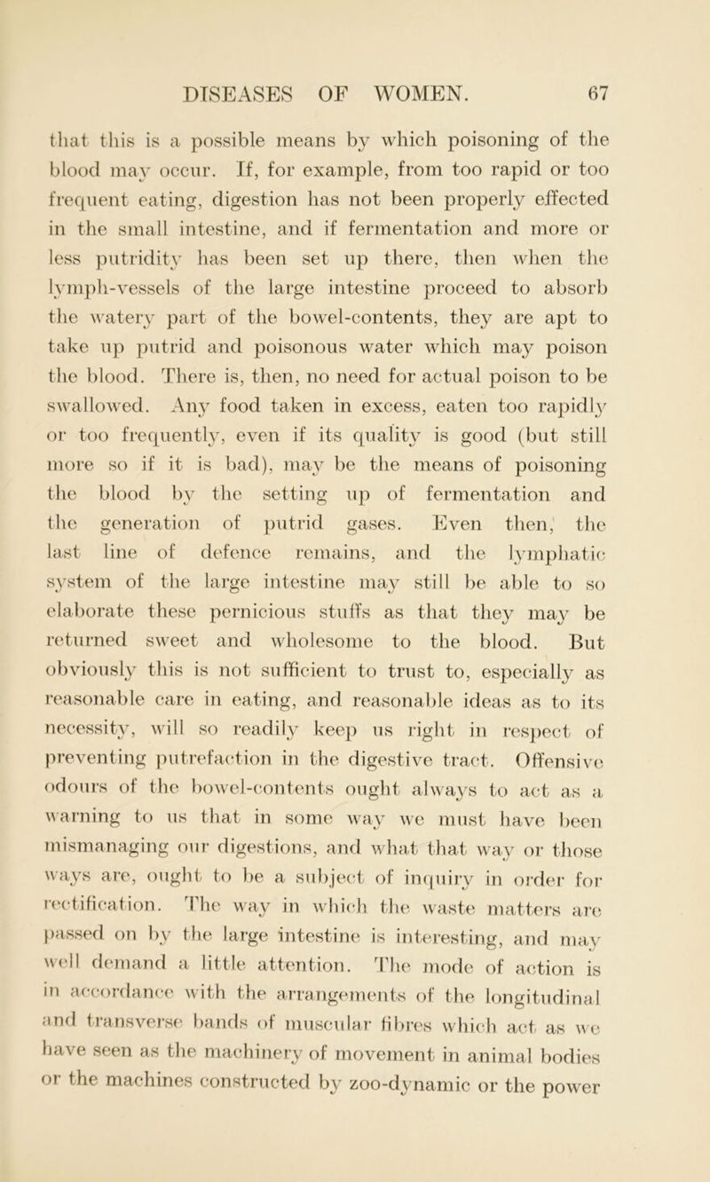 that this is a possible means by which poisoning of the blood may occur. If, for example, from too rapid or too frequent eating, digestion has not been properly effected in the small intestine, and if fermentation and more or less putridity has been set up there, then when the lymph-vessels of the large intestine proceed to absorb the watery part of the bowel-contents, they are apt to take up putrid and poisonous water which may poison the blood. There is, then, no need for actual poison to be swallowed. Any food taken in excess, eaten too rapidly or too frequently, even if its quality is good (but still more so if it is bad), may be the means of poisoning the blood by the setting up of fermentation and the generation of putrid gases. Even then,' the last line of defence remains, and the lymphatic system of the large intestine may still be able to so elaborate these pernicious stuffs as that they may be returned sweet and wholesome to the blood. But obviously this is not sufficient to trust to, especially as reasonable care in eating, and reasonable ideas as to its necessity, will so readily keep us right in respect of preventing putrefaction in the digestive tract. Offensive odours of the bowel-contents ought always to act as a warning to us that in some way we must have been mismanaging our digestions, and what that way or those ways are, ought to be a subject of inquiry in order’ for rectification. The way in which the waste matters are passed on by the large intestine is interesting, and may well demand a little attention. The mode of action is in accordance and transverse with the arrangements of the longitudinal bands of muscular fibres which act as we have seen as the machinery of movement in animal bodies or the machines constructed by zoo-dynamic or the power