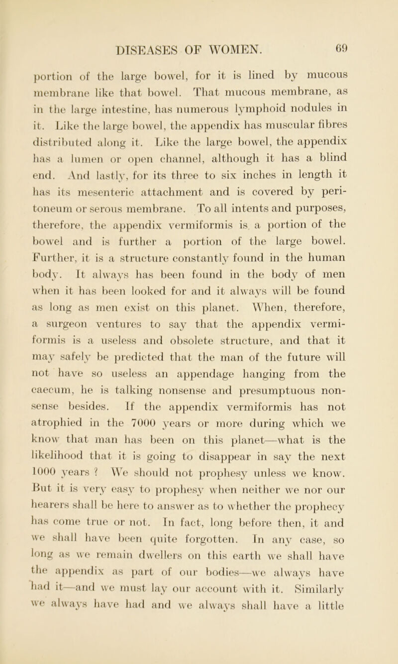 portion of the large bowel, for it is lined by mucous membrane like that bowel. That mucous membrane, as in the large intestine, has numerous lymphoid nodules in it. Like the large bowel, the appendix has muscular fibres distributed along it. Like the large bowel, the appendix has a lumen or open channel, although it has a blind end. And lastly, for its three to six inches in length it has its mesenteric attachment and is covered by peri- toneum or serous membrane. To all intents and purposes, therefore, the appendix vermiformis is a portion of the bowel and is further a portion of the large bowel. Further, it is a structure constantly found in the human body. It always has been found in the body of men when it has been looked for and it always will be found as long as men exist on this planet. When, therefore, a surgeon ventures to say that the appendix vermi- formis is a useless and obsolete structure, and that it may safely be predicted that the man of the future will not have so useless an appendage hanging from the caecum, he is talking nonsense and presumptuous non- sense besides. If the appendix vermiformis has not atrophied in the 7000 years or more during which we know that man has been on this planet—what is the likelihood that it is going to disappear in say the next 1000 years ? We should not prophesy unless we know. But it is very easy to prophesy when neither we nor our hearers shall be here to answer as to whether the prophecy has come true or not. In fact, long before then, it and we shall have been quite forgotten. In any case, so long as we remain dwellers on this earth we shall have the appendix as part of our bodies—we always have had it—and we must lay our account with it. Similarly \ ve had and we always shall have a little
