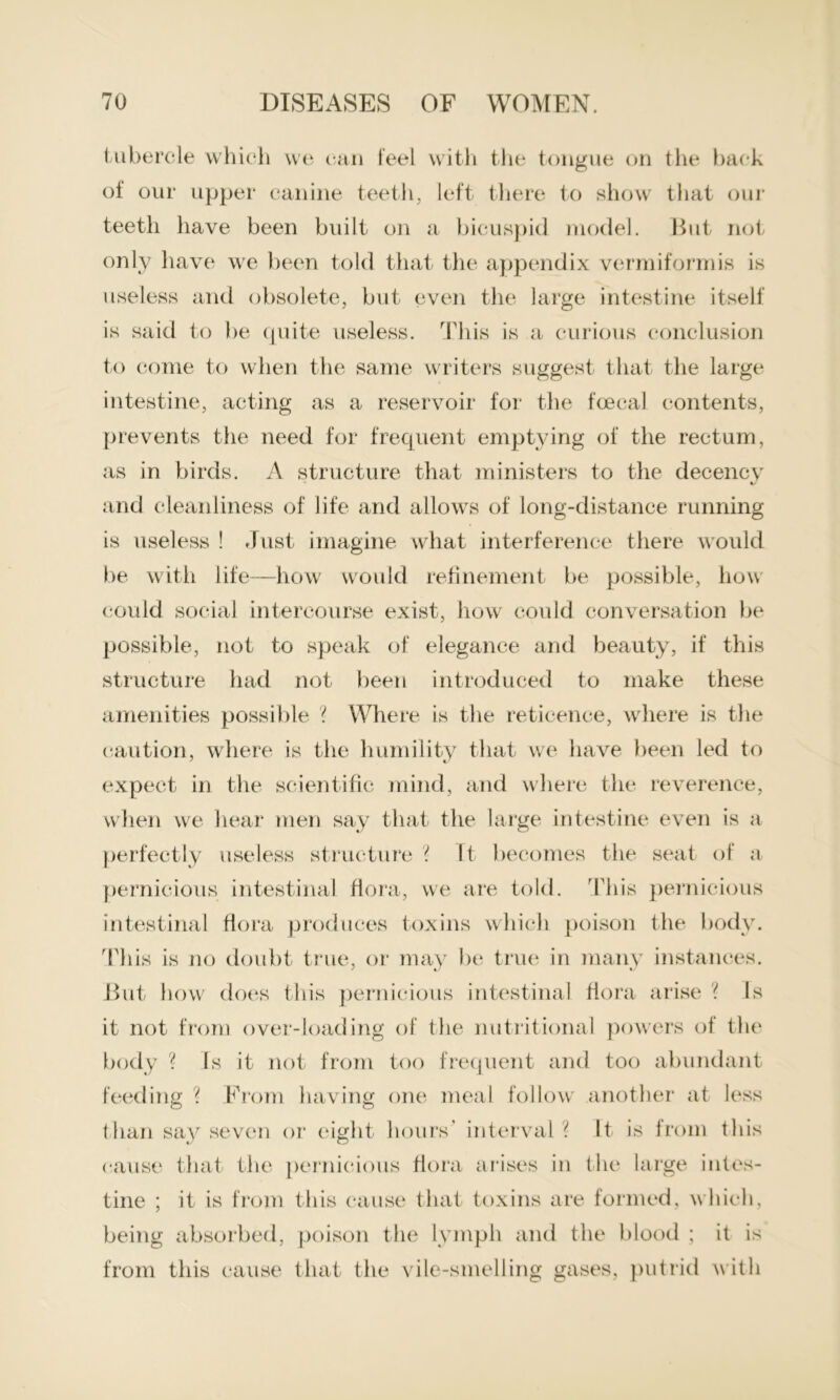 tubercle which we can feel with the tongue on the hack of our upper canine teeth, left there to show that our teeth have been built on a bicuspid model. But not only have we been told that the appendix vermiformis is useless and obsolete, but even the large intestine itself is said to be quite useless. This is a curious conclusion to come to when the same writers suggest that the large intestine, acting as a reservoir for the foecal contents, prevents the need for frequent emptying of the rectum, as in birds. A structure that ministers to the decencv and cleanliness of life and allows of long-distance running is useless ! Just imagine what interference there would be with life—how would refinement be possible, how could social intercourse exist, how could conversation be possible, not to speak of elegance and beauty, if this structure had not been introduced to make these amenities possible ? Where is the reticence, where is the caution, where is the humility that we have been led to expect in the scientific mind, and where the reverence, when we hear men say that the large intestine even is a perfectly useless structure ? It becomes the seat of a pernicious intestinal flora, we are told. This pernicious intestinal flora produces toxins which poison the body. This is no doubt true, or may be true in many instances. But how does this pernicious intestinal flora arise ? Is it not from over-loading of the nutritional powers of the body ? Is it not from too frequent and too abundant feeding ? From having one meal follow another at less than say seven or eight hours' interval'( It is from this cause that the pernicious flora arises in the large intes- tine ; it is from this cause that toxins are formed, which, being absorbed, poison the lymph and the blood ; it is from this cause that the vile-smelling gases, putrid with