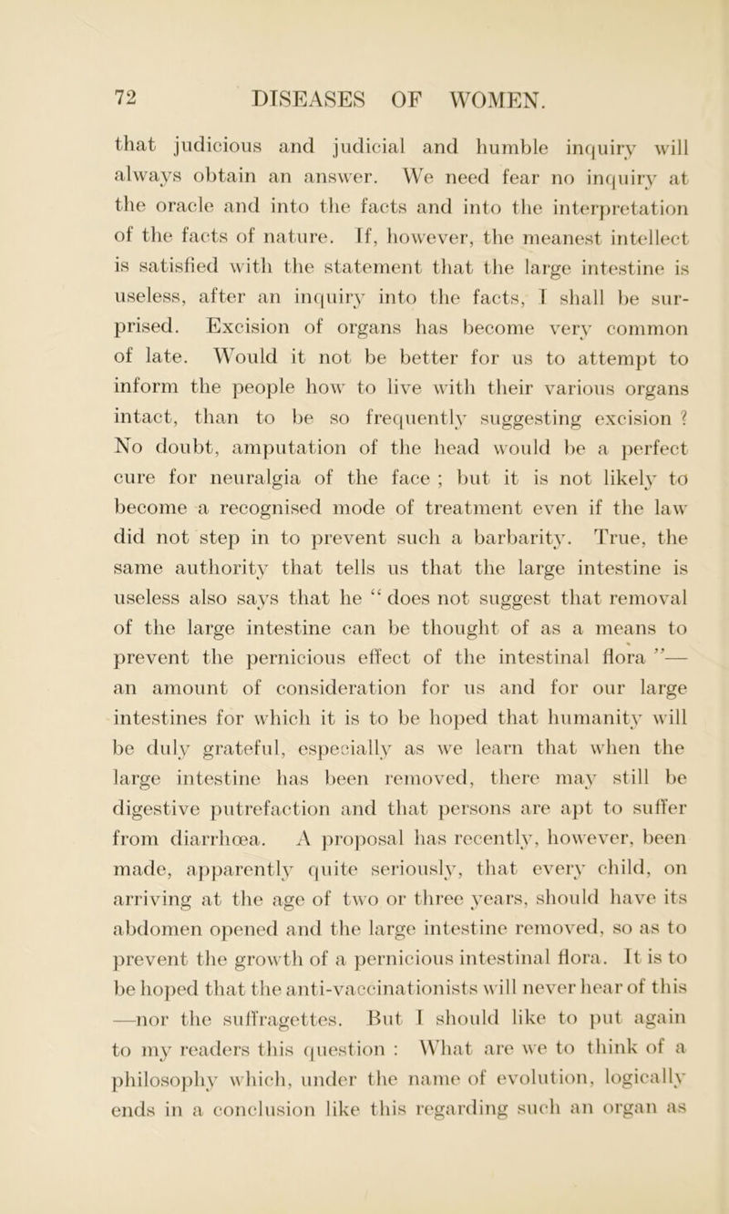 that judicious and judicial and humble inquiry will always obtain an answer. We need fear no inquiry at the oracle and into the facts and into the interpretation of the facts of nature. If, however, the meanest intellect is satisfied with the statement that the large intestine is useless, after an inquiry into the facts, I shall be sur- prised. Excision of organs has become very common of late. Would it not be better for us to attempt to inform the people how to live with their various organs intact, than to be so frequently suggesting excision ? No doubt, amputation of the head would be a perfect cure for neuralgia of the face ; but it is not likely to become a recognised mode of treatment even if the law did not step in to prevent such a barbarity. True, the same authority that tells us that the large intestine is useless also says that he “ does not suggest that removal of the large intestine can be thought of as a means to % prevent the pernicious effect of the intestinal flora ”— an amount of consideration for us and for our large intestines for which it is to be hoped that humanity will be duly grateful, especially as we learn that when the large intestine has been removed, there may still be digestive putrefaction and that persons are apt to suffer from diarrhoea. A proposal has recently, however, been made, apparently quite seriously, that every child, on arriving at the age of two or three years, should have its abdomen opened and the large intestine removed, so as to prevent the growth of a pernicious intestinal flora. It is to be hoped that the anti-vaccinationists will never hear of this —nor the suffragettes. But I should like to put again to my readers this question : What are we to think of a philosophy which, under the name of evolution, logically ends in a conclusion like this regarding such an organ as