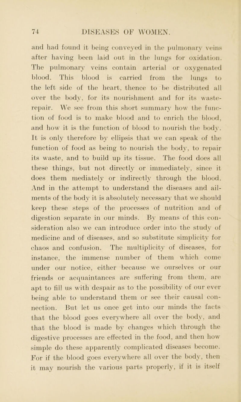 and had found it being conveyed in the pulmonary veins after having been laid out in the lungs for oxidation. The pulmonary veins contain arterial or oxygenated blood. This blood is carried from the lungs to the left side of the heart, thence to be distributed all over the body, for its nourishment and for its waste- repair. We see from this short summary how the func- tion of food is to make blood and to enrich the blood, and how it is the function of blood to nourish the body. «/ It is only therefore by ellipsis that we can speak of the function of food as being to nourish the body, to repair its waste, and to build up its tissue. The food does all these things, but not directly or immediately, since it does them mediately or indirectly through the blood. And in the attempt to understand the diseases and ail- ments of the body it is absolutely necessary that we should keep these steps of the processes of nutrition and of digestion separate in our minds. By means of this con- sideration also we can introduce order into the study of medicine and of diseases, and so substitute simplicity for chaos and confusion. The multiplicity of diseases, for instance, the immense number of them which come under our notice, either because we ourselves or our friends or acquaintances are suffering from them, are apt to fill us with despair as to the possibility of our ever being able to understand them or see their causal con- nection. But let us once get into our minds the facts that the blood goes everywhere all over the body, and that the blood is made by changes which through the digestive processes are effected in the food, and then how simple do these apparently complicated diseases become. For if the blood goes everywhere all over the body, then it may nourish the various parts properly, it it is itself