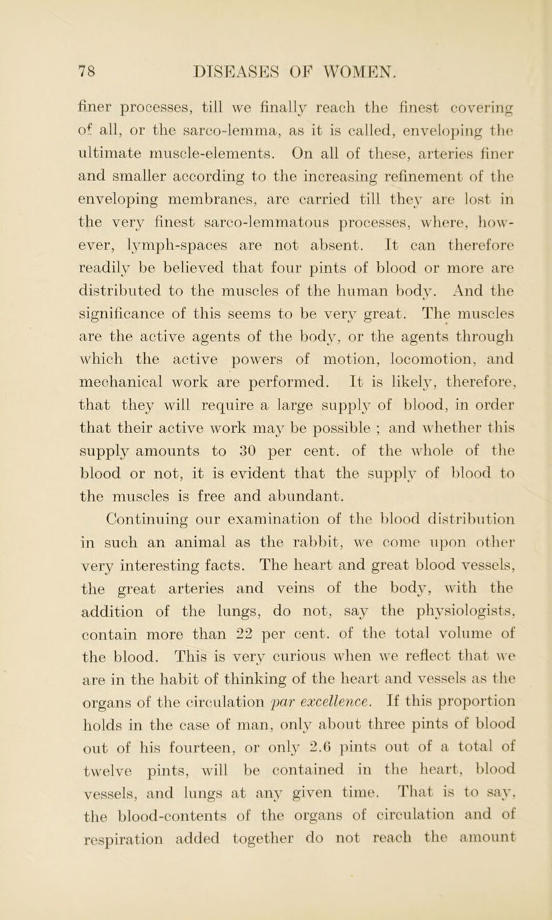 Fner processes, till we finally reach the finest covering of all, or the sarco-lemma, as it is called, enveloping the ultimate muscle-elements. On all of these, arteries finer and smaller according to the increasing refinement of the enveloping membranes, are carried till they are lost in the very finest sarco-lemmatous processes, where, how- ever, lymph-spaces are not absent. It can therefore readily be believed that four pints of blood or more are distributed to the muscles of the human body. And the significance of this seems to be very great. The muscles are the active agents of the body, or the agents through which the active powers of motion, locomotion, and mechanical work are performed. It is likely, therefore, that they will require a large supply of blood, in order that their active work may be possible ; and whether this supply amounts to 30 per cent, of the whole of the blood or not, it is evident that the supply of blood to the muscles is free and abundant. Continuing our examination of the blood distribution in such an animal as the rabbit, we come upon other very interesting facts. The heart and great blood vessels, the great arteries and veins of the body, with the addition of the lungs, do not, say the physiologists, contain more than 22 per cent, of the total volume of the blood. This is very curious when we reflect that we are in the habit of thinking of the heart and vessels as the organs of the circulation par excellence. If this proportion holds in the case of man, only about three pints of blood out of his fourteen, or only 2.6 pints out of a total of twelve pints, will be contained in the heart, blood vessels, and lungs at any given time. That is to say, the blood-contents of the organs of circulation and of respiration added together do not reach the amount