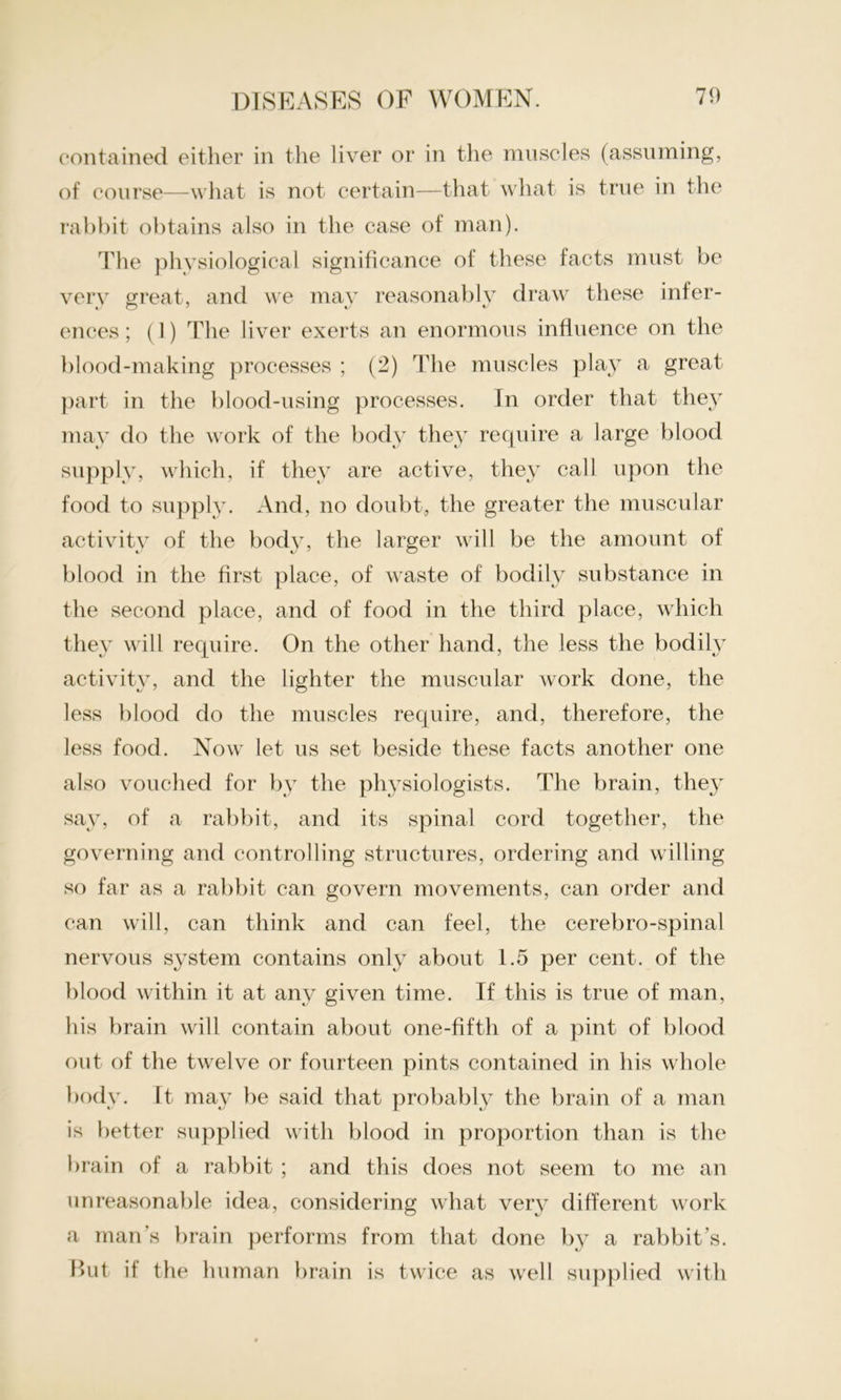 contained either in the liver or in the muscles (assuming, of course—what is not certain—that what is true in the rabbit obtains also in the case of man). The physiological significance of these facts must be very great, and we mav reasonably draw these infer- ences; (1) The liver exerts an enormous influence on the blood-making processes ; (2) The muscles play a great part in the blood-using processes. In order that they may do the work of the body they require a large blood supply, which, if they are active, they call upon the food to supply. And, no doubt, the greater the muscular activity of the body, the larger will be the amount of blood in the first place, of waste of bodily substance in the second place, and of food in the third place, which they will require. On the other hand, the less the bodily activity, and the lighter the muscular work done, the less blood do the muscles require, and, therefore, the less food. Now let us set beside these facts another one also vouched for by the physiologists. The brain, they say, of a rabbit, and its spinal cord together, the governing and controlling structures, ordering and willing so far as a rabbit can govern movements, can order and can will, can think and can feel, the cerebro-spinal nervous system contains only about 1.5 per cent, of the blood within it at any given time. If this is true of man, his brain will contain about one-fifth of a pint of blood out of the twelve or fourteen pints contained in his whole body. It may be said that probably the brain of a man is better supplied with blood in proportion than is the brain of a rabbit ; and this does not seem to me an unreasonable idea, considering what very different work a man’s brain performs from that done by a rabbit’s. But if the human brain is twice as well supplied with