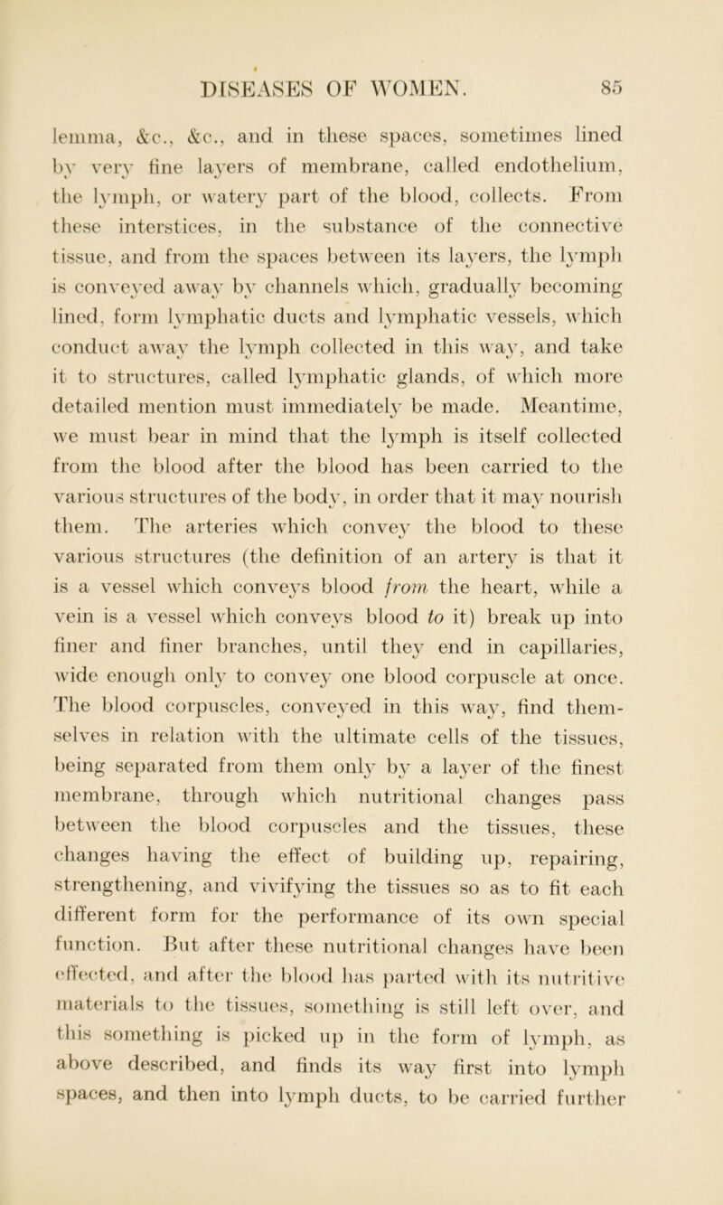 lemma, &c., &c., and in these spaces, sometimes lined by very tine layers of membrane, called endothelium, the lymph, or watery part of the blood, collects. From these interstices, in the substance of the connective tissue, and from the spaces between its layers, the lymph is conveyed away by channels which, gradually becoming lined, form lymphatic ducts and lymphatic vessels, which conduct away the lymph collected in this way, and take it to structures, called lymphatic glands, of which more detailed mention must immediately be made. Meantime, we must bear in mind that the lymph is itself collected from the blood after the blood has been carried to the various structures of the bod}', in order that it may nourish them. The arteries which convev the blood to these various structures (the definition of an artery is that it is a vessel which conveys blood from the heart, while a vein is a vessel which conveys blood to it) break up into finer and finer branches, until they end in capillaries, wide enough only to convey one blood corpuscle at once. The blood corpuscles, conveyed in this way, find them- selves in relation with the ultimate cells of the tissues, being separated from them only by a layer of the finest membrane, through which nutritional changes pass between the blood corpuscles and the tissues, these changes having the effect of building up, repairing, strengthening, and vivifying the tissues so as to fit each different form for the performance of its own special function. But after these nutritional changes have been effected, and after the blood has parted with its nutritive materials to the tissues, something is still left over, and this something is picked up in the form of lymph, as above described, and finds its way first into lymph spaces, and then into lymph ducts, to be carried further