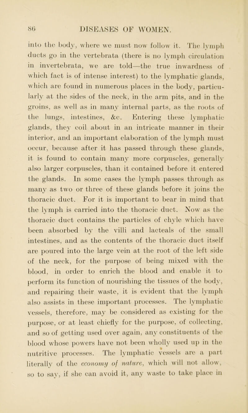 into the body, where we must now follow it. The lymph ducts go in the vertebrata (there is no lymph circulation in invertebrata, we are told—the true inwardness of which fact is of intense interest) to the lymphatic glands, which are found in numerous places in the body, particu- larly at the sides of the neck, in the arm pits, and in the groins, as well as in many internal parts, as the roots of the lungs, intestines, &c. Entering these lymphatic glands, they coil about in an intricate manner in their interior, and an important elaboration of the lymph must occur, because after it has passed through these glands, it is found to contain many more corpuscles, generally also larger corpuscles, than it contained before it entered the glands. In some cases the lymph passes through as many as two or three of these glands before it joins the thoracic duct. For it is important to bear in mind that the lymph is carried into the thoracic duct. Now as the thoracic duct contains the particles of chyle which have been absorbed by the villi and lacteals of the small tv intestines, and as the contents of the thoracic duct itself are poured into the large vein at the root of the left side of the neck, for the purpose of being mixed with the blood, in order to enrich the blood and enable it to perform its function of nourishing the tissues of the body, and repairing their Avaste, it is evident that the lymph also assists in these important processes. The lymphatic vessels, therefore, may be considered as existing for the purpose, or at least chiefly for the purpose, of collecting, and so of getting used over again, any constituents of the blood whose powers have not been wholly used up in the % nutritive processes. The lymphatic vessels are a part literally of the economy oj nature, which will not allow, so to say, if she can avoid it, any waste to take place in