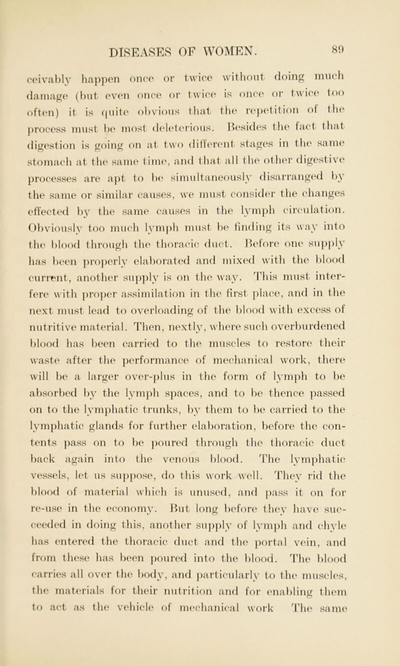 ceivably happen once or twice without doing much damage (but even once or twice is once or twice too often) it is quite obvious that the repetition ol the process must be most deleterious. Besides the fact that digestion is going on at two different stages in the same stomach at the same time, and that all the other digestive processes are apt to be simultaneously disarranged by the same or similar causes, we must consider the changes effected by the same causes in the lymph circulation. Obviously too much lymph must be finding its way into the blood through the thoracic duct. Before one supply has been properly elaborated and mixed with the blood current, another supply is on the way. This must inter- fere with proper assimilation in the first place, and in the next must lead to overloading of the blood with excess of nutritive material. Then, nextly, where such overburdened blood has been carried to the muscles to restore their waste after the performance of mechanical work, there will be a larger over-plus in the form of lymph to be absorbed by the lymph spaces, and to be thence passed on to the lymphatic trunks, by them to be carried to the lymphatic glands for further elaboration, before the con- tents pass on to be poured through the thoracic duct back again into the venous blood. The lymphatic vessels, let us suppose, do this work well. They rid the blood of material which is unused, and pass it on for re-use in the economy. But long before thev have sue- ceeded in doing this, another supply of lymph and chyle has entered the thoracic duct and the portal vein, and from these has been poured into the blood. The blood carries all over the body, and particularly to the muscles, the materials for their nutrition and for enabling them to act as the vehicle of mechanical work The same