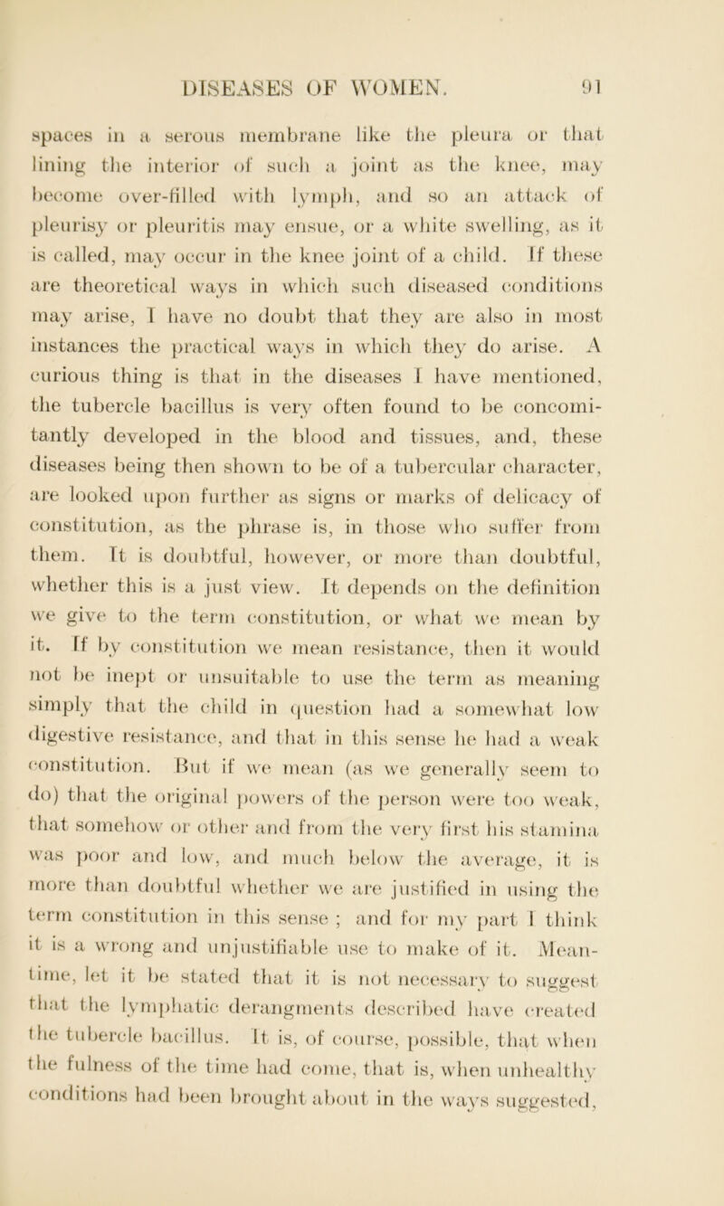 spaces in a serous membrane like the pleura or that lining the interior of such a joint as the knee, may become over-filled with lymph, and so an attack of pleurisy or pleuritis may ensue, or a white swelling, as it is called, may occur in the knee joint of a child. If these are theoretical ways in which such diseased conditions may arise, I have no doubt that they are also in most instances the practical ways in which they do arise. A curious thing is that in the diseases 1 have mentioned, the tubercle bacillus is very often found to be concomi- « tantly developed in the blood and tissues, and, these diseases being then shown to be of a tubercular character, are looked upon further as signs or marks of delicacy of constitution, as the phrase is, in those who suffer from them. Tt is doubtful, however, or more than doubtful, whether this is a just view. It depends on the definition we give to the term constitution, or what we mean by it. II by constitution we mean resistance, then it would not be inept or unsuitable to use the term as meaning simply that the child in question had a somewhat low digestive resistance, and that in this sense he had a weak constitution. But if we mean (as we generally seem to do) that the original powers of the person were too weak, t hat somehow or other and from the very first his stamina was poor and low, and much below the average, it- is more than doubtful whether we are justified in using the term constitution in this sense ; and for my part 1 think it is a wrong and unjustifiable use to make of it. Mean- time, let it be stated that it is not necessary to suggest that the lymphatic derangments described have created (he tubercle bacillus. It is, of course, possible, that when the fulness ol the time had come, that is, when unhealthy c onditions had been brought about in the ways suggested,