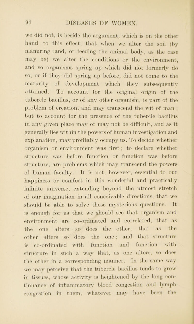 we did not, is beside the argument, which is on the other hand to this effect, that when we alter the soil (by manuring land, or feeding the animal body, as the case may be) we alter the conditions or the environment, and so organisms spring up which did not formerly do so, or if they did spring up before, did not come to the maturity of development which they subsequently attained. To account for the original origin of the tubercle bacillus, or of any other organism, is part of the problem of creation, and may transcend the wit of man ; but to account for the presence of the tubercle bacillus in any given place may or may not be difficult, and as it generally lies within the powers of human investigation and explanation, may profitably occupy us. To decide whether organism or environment was first; to declare whether structure was before function or function was before structure, are problems which may transcend the powers of human faculty. It is not, however, essential to our happiness or comfort in this wonderful and practically infinite universe, extending beyond the utmost stretch of our imagination in all conceivable directions, that we should be able to solve these mysterious questions. It is enough for us that we should see that organism and environment are co-ordinated and correlated, that as the one alters so does the other, that as the other alters so does the one; and that structure is co-ordinated with function and function with structure in such a way that, as one alters, so does the other in a corresponding manner. In the same way we may perceive that the tubercle bacillus tends to grow in tissues, Avhose activity is heightened by the long con- tinuance of inflammatory blood congestion and lymph congestion in them, whatever may have been the