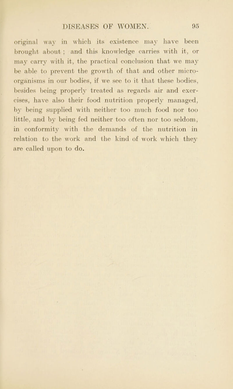 original way in which its existence may have been brought about ; and this knowledge carries with it, or may carry with it, the practical conclusion that we may be able to prevent the growth of that and other micro- organisms in our bodies, if we see to it that these bodies, besides being properly treated as regards air and exer- cises, have also their food nutrition properly managed, by being supplied with neither too much food nor too little, and by being fed neither too often nor too seldom, in conformitv with the demands of the nutrition in relation to the work and the kind of work which they are called upon to do.