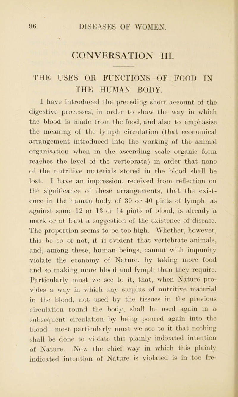 CONVERSATION III. THE USES OR FUNCTIONS OF FOOD IN THE HUMAN BODY. I have introduced the preceding short account of the digestive processes, in order to show the way in which the blood is made from the food, and also to emphasise the meaning of the lymph circulation (that economical arrangement introduced into the working of the animal organisation when in the ascending scale organic form reaches the level of the vertebrata) in order that none of the nutritive materials stored in the blood shall be lost. I have an impression, received from reflection on the significance of these arrangements, that the exist- ence in the human body of 30 or 40 pints of lymph, as against some 12 or 13 or 14 pints of blood, is already a mark or at least a suggestion of the existence of disease. The proportion seems to be too high. Whether, however, this be so or not, it is evident that vertebrate animals, and, among these, human beings, cannot with impunity violate the economy of Nature, by taking more food and so making more blood and lymph than they require. Particularly must we see to it, that, when Nature pro- vides a way in which any surplus of nutritive material in the blood, not used by the tissues in the previous circulation round the body, shall be used again in a subsequent circulation by being poured again into the blood—most particularly must we see to it that nothing shall be done to violate this plainly indicated intention of Nature. Now the chief way in which this plainly indicated intention of Nature is violated is in too fre-