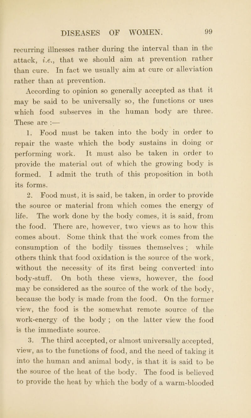 recurring illnesses rather during the interval than in the attack, i.ethat we should aim at prevention rather than cure. In fact we usually aim at cure or alleviation rather than at prevention. According to opinion so generally accepted as that it may be said to be universally so, the functions or uses which food subserves in the human body are three. These are :— 1. Food must be taken into the body in order to repair the waste which the body sustains in doing or performing work. It must also be taken in order to provide the material out of which the growing body is formed. I admit the truth of this proposition in both its forms. 2. Food must, it is said, be taken, in order to provide the source or material from which comes the energy of life. The work done by the body comes, it is said, from the food. There are, however, two views as to how this comes about. Some think that the work comes from the consumption of the bodily tissues themselves ; while others think that food oxidation is the source of the work, without the necessity of its first being converted into body-stuff. On both these views, however, the food may be considered as the source of the work of the body, because the body is made from the food. On the former view, the food is the somewhat remote source of the work-energy of the body ; on the latter view the food is the immediate source. 3. The third accepted, or almost universally accepted, view, as to the functions of food, and the need of taking it into the human and animal body, is that it is said to be the source of the heat of the body. The food is believed to provide the heat by which the body of a warm-blooded