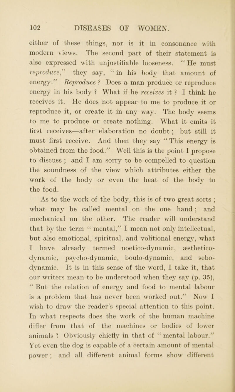 either of these things, nor is it in consonance with modern views. The second part of their statement is also expressed with unjustifiable looseness. “ He must reproduce ,” they say, “ in his body that amount of energy. ’ Reproduce? Does a man produce or reproduce energy in his body ? What if he receives it ? I think he receives it. He does not appear to me to produce it or reproduce it, or create it in any way. The body seems to me to produce or create nothing. What it emits it first receives—after elaboration no doubt ; but still it must first receive. And then they say “ This energy is obtained from the food.” Well this is the point I propose to discuss ; and I am sorry to be compelled to question the soundness of the view which attributes either the work of the body or even the heat of the bodv to the food. As to the work of the body, this is of twro great sorts ; what may be called mental on the one hand ; and mechanical on the other. The reader will understand that by the term “ mental,” I mean not only intellectual, but also emotional, spiritual, and volitional energy, what I have already termed noetico-dynamic, sesthetico- dynamic, psycho-dynamic, boulo-dynamic, and sebo- dynamic. It is in this sense of the word, I take it, that our writers mean to be understood when they say (p. 35), “ But the relation of energy and food to mental labour is a problem that has never been worked out/' Now I wish to draw the reader's special attention to this point. In what respects does the work of the human machine differ from that of the machines or bodies of lower animals ? Obviously chiefly in that of “ mental labour.” Yet even the dog is capable of a certain amount of mental power ; and all different animal forms show different