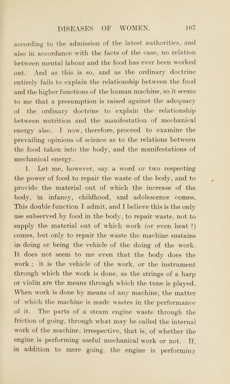 according to the admission of the latest authorities, and also in accordance with the facts of the case, no relation between mental labour and the food has ever been worked out. And as this is so, and as the ordinary doctrine entirely fails to explain the relationship between the food and the higher functions of the human machine, so it seems to me that a presumption is raised against the adequacy of the ordinary doctrine to explain the relationship between nutrition and the manifestation of mechanical energy also. I now, therefore, proceed to examine the prevailing opinions of science as to the relations between the food taken into the body, and the manifestations of mechanical energy. 1. Let me, however, say a word or two respecting the power of food to repair the waste of the body, and to provide the material out of which the increase of the body, in infancy, childhood, and adolescence comes. This double function I admit, and 1 believe this is the only use subserved by food in the body, to repair waste, not to supply the material out of which Avork (or even heat ?) comes, but only to repair the waste the machine sustains in doing or being the vehicle of the doing of the work. It does not seem to me even that the body does the work ; it is the vehicle of the work, or the instrument through which the work is done, as the strings of a harp or violin are the means through Avhich the tune is played. When AAwk is done bv means of anv machine, the matter of which the machine is made wastes in the performance of it. The parts of a steam engine waste through the friction of going, through what may be called the internal Avork of the machine, irrespective, that is, of whether the engine is performing useful mechanical work or not. If, in addition to mere going, the engine is performing