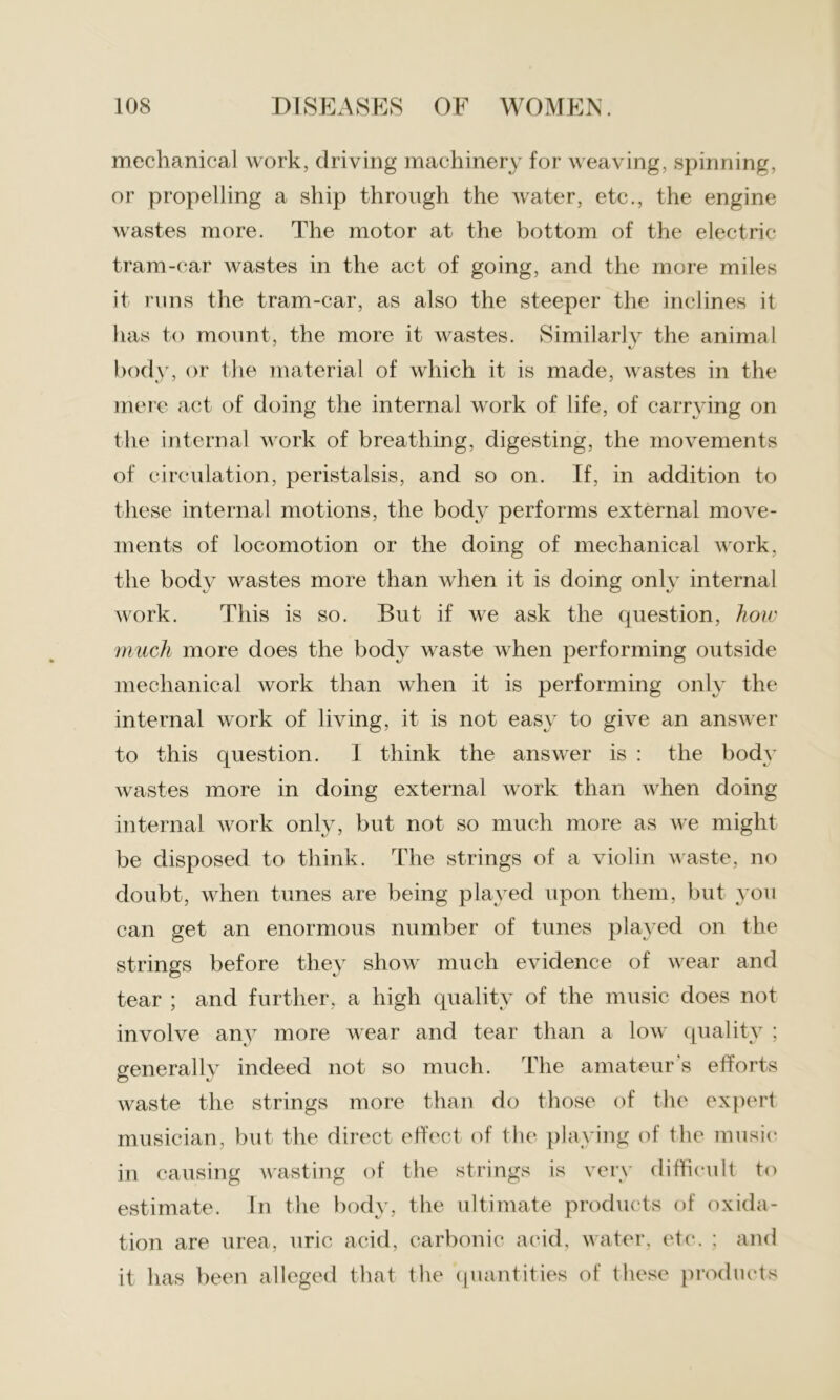 mechanical work, driving machinery for weaving, spinning, or propelling a ship through the water, etc., the engine wastes more. The motor at the bottom of the electric tram-car wastes in the act of going, and the more miles it runs the tram-car, as also the steeper the inclines it has to mount, the more it wastes. Similarlv the animal body, or the material of which it is made, wastes in the mere act of doing the internal work of life, of carrying on the internal work of breathing, digesting, the movements of circulation, peristalsis, and so on. If, in addition to these internal motions, the body performs external move- ments of locomotion or the doing of mechanical work, the body wastes more than when it is doing only internal work. This is so. But if we ask the (question, how much more does the body waste when performing outside mechanical work than when it is performing only the internal work of living, it is not easy to give an answer to this question. I think the answer is : the body wastes more in doing external work than when doing internal work only, but not so much more as we might be disposed to think. The strings of a violin waste, no doubt, when tunes are being played upon them, but you can get an enormous number of tunes played on the strings before they show much evidence of wear and tear ; and further, a high quality of the music does not involve any more wear and tear than a low quality ; generally indeed not so much. The amateur's efforts waste the strings more than do those of the expert musician, but the direct effect of the playing of the music in causing wasting of the strings is very difficult to estimate. In the body, the ultimate products of oxida- tion are urea, uric acid, carbonic acid, water, etc. ; and it has been alleged that the quantities of these products