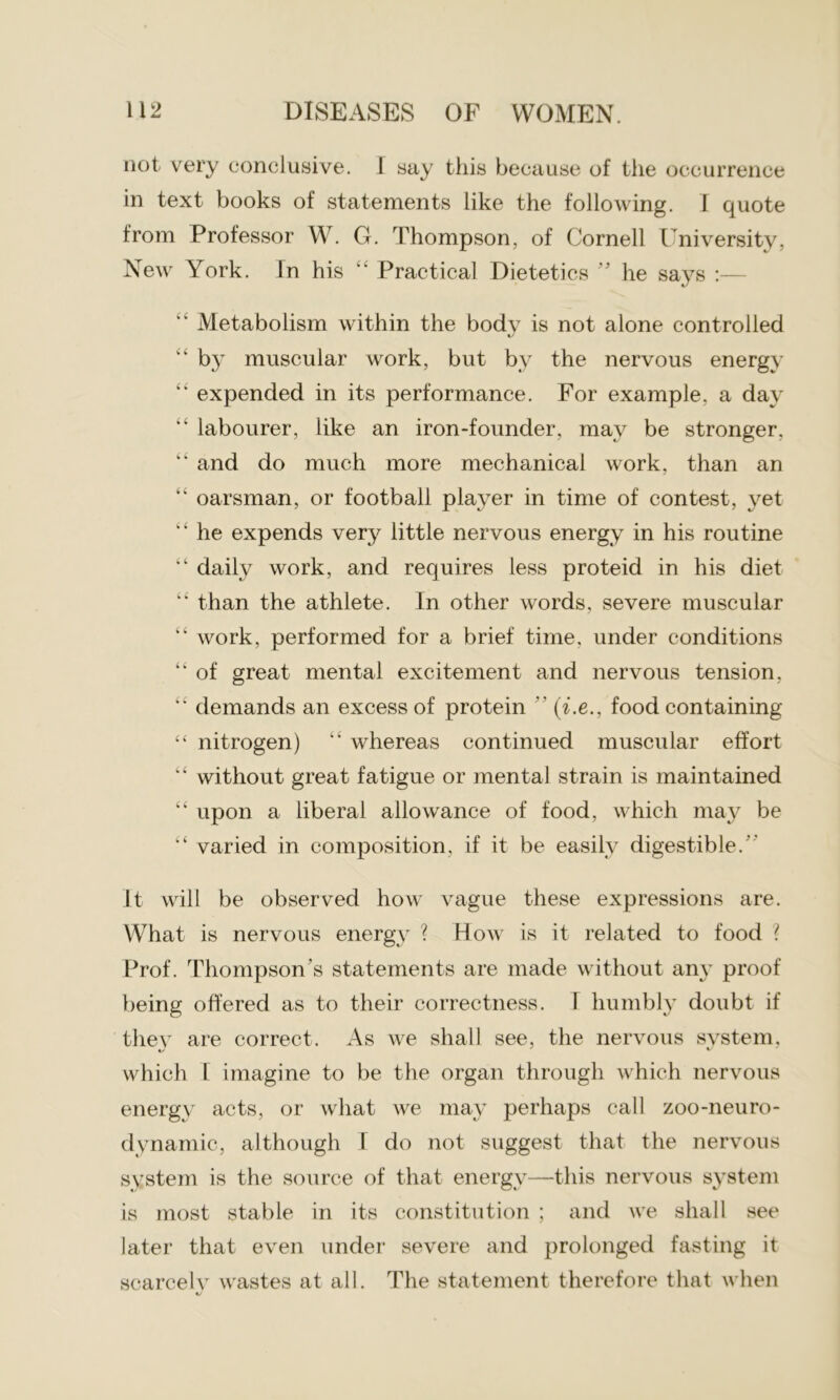 not very conclusive. 1 say this because of the occurrence in text books of statements like the following. I quote from Professor W. G. Thompson, of Cornell University, New York. In his “ Practical Dietetics ” he says :— “ Metabolism within the body is not alone controlled “ by muscular work, but by the nervous energy “ expended in its performance. For example, a day “ labourer, like an iron-founder, may be stronger. “ and do much more mechanical work, than an “ oarsman, or football player in time of contest, yet “ he expends very little nervous energy in his routine “ daily work, and requires less proteid in his diet “ than the athlete. In other words, severe muscular “ work, performed for a brief time, under conditions “ of great mental excitement and nervous tension, “ demands an excess of protein ” (i.e., food containing “ nitrogen) “ whereas continued muscular effort “ without great fatigue or mental strain is maintained “ upon a liberal allowance of food, which may be “ varied in composition, if it be easily digestible. it will be observed how vague these expressions are. What is nervous energy ? How is it related to food ? Prof. Thompson's statements are made without any proof being offered as to their correctness. I humbly doubt if they are correct. As we shall see, the nervous system, which I imagine to be the organ through which nervous energy acts, or what we may perhaps call zoo-neuro- dynamic, although I do not suggest that the nervous system is the source of that energy—this nervous system is most stable in its constitution ; and we shall see later that even under severe and prolonged fasting it scarcely wastes at all. The statement therefore that when 1/