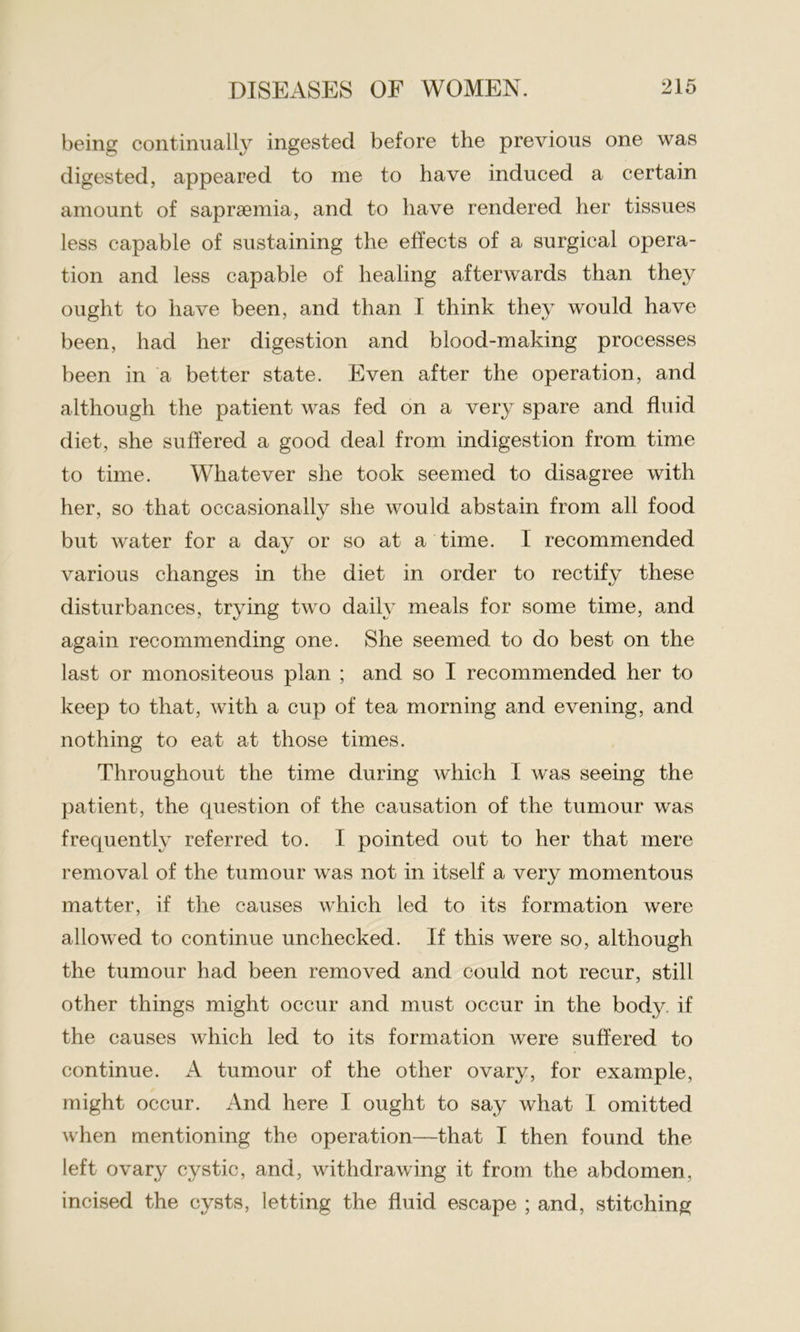 being continually ingested before the previous one was digested, appeared to me to have induced a certain amount of saprsemia, and to have rendered her tissues less capable of sustaining the effects of a surgical opera- tion and less capable of healing afterwards than they ought to have been, and than I think they would have been, had her digestion and blood-making processes been in a better state. Even after the operation, and although the patient was fed on a very spare and fluid diet, she suffered a good deal from indigestion from time to time. Whatever she took seemed to disagree with her, so that occasionally she would abstain from all food but water for a day or so at a time. I recommended various changes in the diet in order to rectify these disturbances, trying two daily meals for some time, and again recommending one. She seemed to do best on the last or monositeous plan ; and so I recommended her to keep to that, with a cup of tea morning and evening, and nothing to eat at those times. Throughout the time during which I was seeing the patient, the question of the causation of the tumour was frequently referred to. I pointed out to her that mere removal of the tumour was not in itself a very momentous matter, if the causes which led to its formation were allowed to continue unchecked. If this were so, although the tumour had been removed and could not recur, still other things might occur and must occur in the body, if the causes which led to its formation were suffered to continue. A tumour of the other ovary, for example, might occur. And here I ought to say what I omitted when mentioning the operation—that I then found the left ovary cystic, and, withdrawing it from the abdomen, incised the cysts, letting the fluid escape ; and, stitching