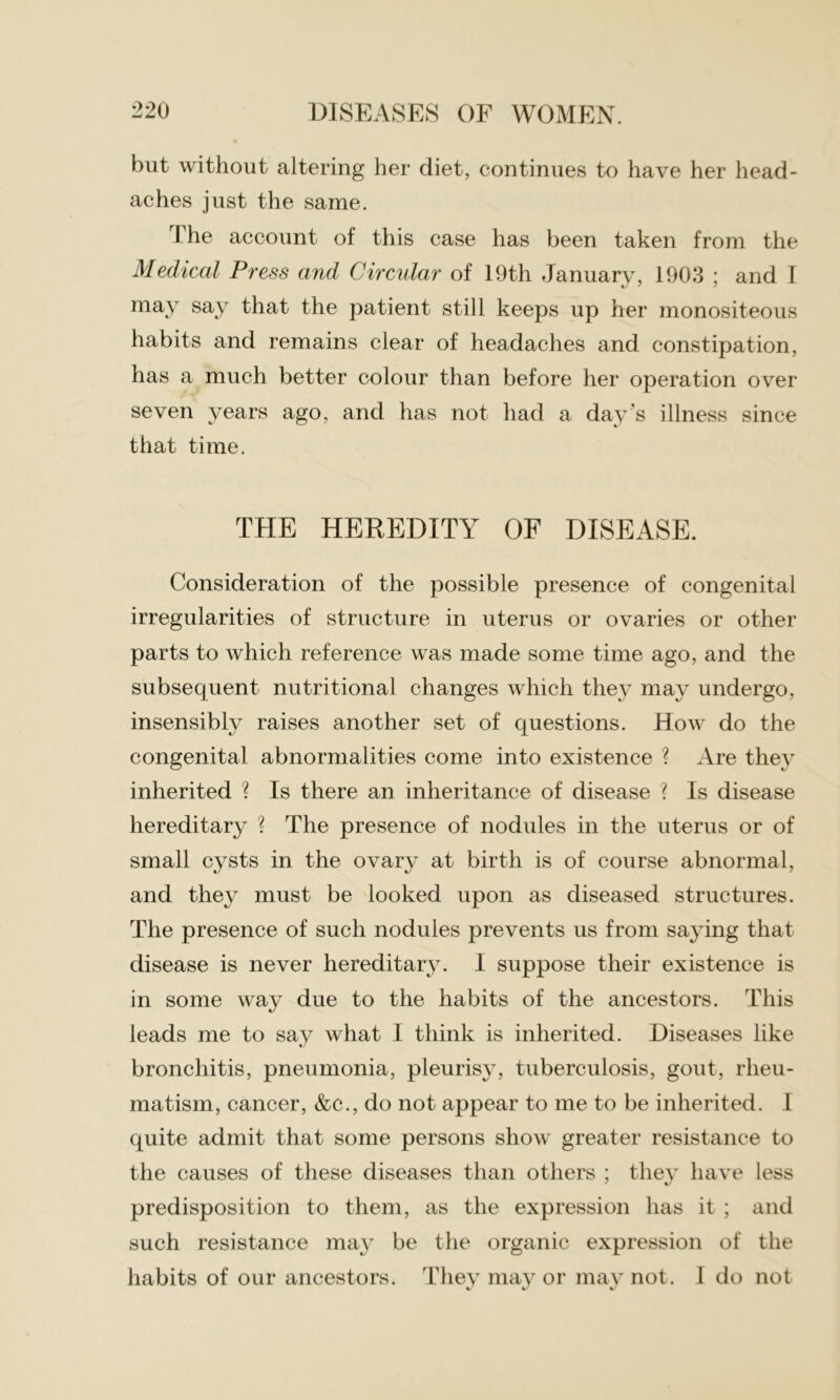 but without altering her diet, continues to have her head- aches just the same. The account of this case has been taken from the Medical Press and Circular of 19th January, 1903 ; and I may say that the patient still keeps up her monositeous habits and remains clear of headaches and constipation, has a much better colour than before her operation over seven years ago, and has not had a day’s illness since that time. THE HEREDITY OF DISEASE. Consideration of the possible presence of congenital irregularities of structure in uterus or ovaries or other parts to which reference was made some time ago, and the subsequent nutritional changes which they may undergo, insensibly raises another set of questions. How do the congenital abnormalities come into existence ? Are they inherited ? Is there an inheritance of disease ? Is disease hereditary ? The presence of nodules in the uterus or of small cysts in the ovary at birth is of course abnormal, and they must be looked upon as diseased structures. The presence of such nodules prevents us from sajdng that disease is never hereditary. I suppose their existence is in some way due to the habits of the ancestors. This leads me to say what I think is inherited. Diseases like bronchitis, pneumonia, pleurisy, tuberculosis, gout, rheu- matism, cancer, &c., do not appear to me to be inherited. 1 quite admit that some persons show greater resistance to the causes of these diseases than others ; they have less predisposition to them, as the expression has it ; and such resistance may be the organic expression of the habits of our ancestors. They may or may not. I do not