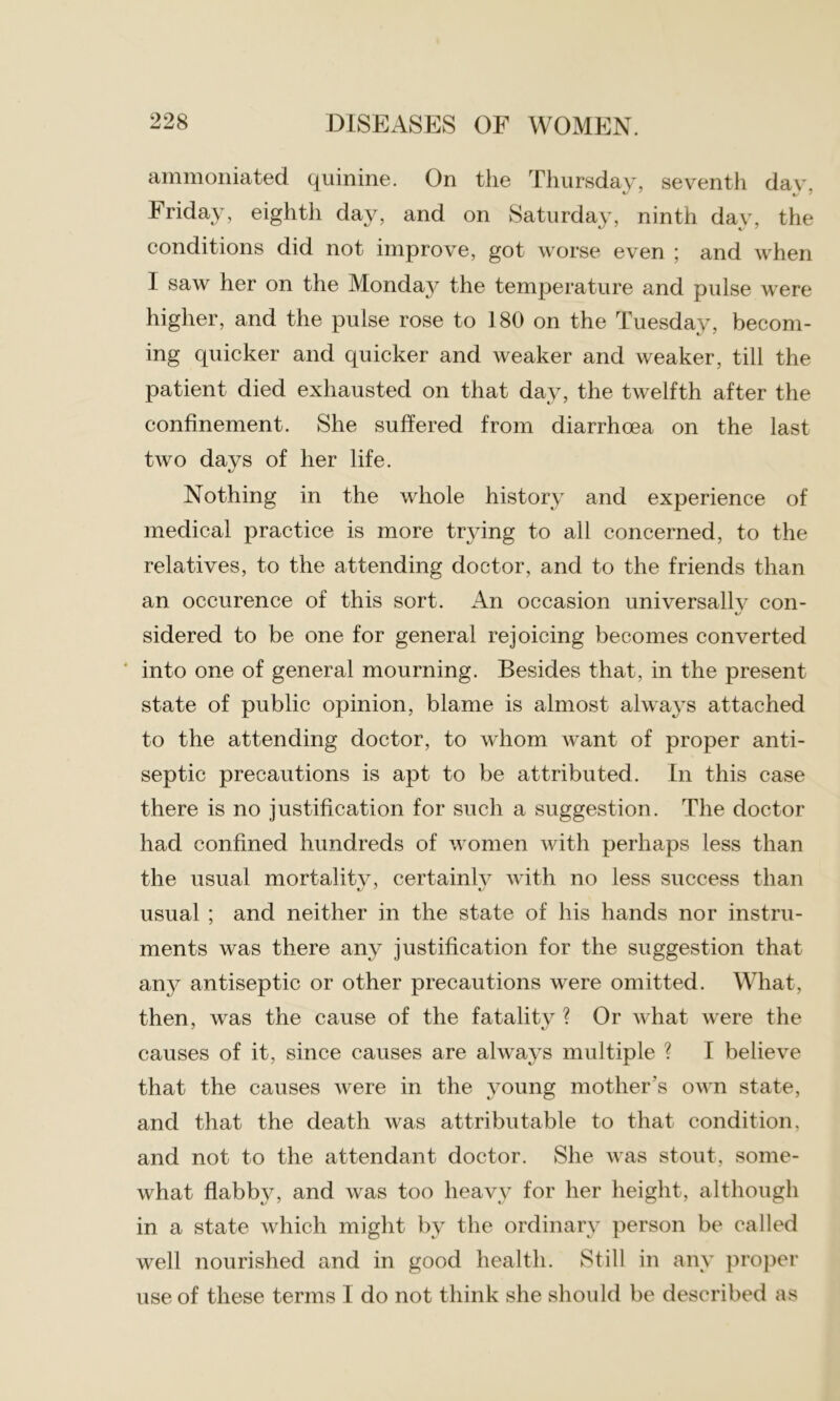 ammoniated quinine. On the Thursday, seventh dav, Friday, eighth day, and on Saturday, ninth day, the conditions did not improve, got worse even ; and when I saw her on the Monda}^ the temperature and pulse were higher, and the pulse rose to 180 on the Tuesday, becom- ing quicker and quicker and weaker and weaker, till the patient died exhausted on that day, the twelfth after the confinement. She suffered from diarrhoea on the last two days of her life. Nothing in the whole history and experience of medical practice is more trying to all concerned, to the relatives, to the attending doctor, and to the friends than an occurence of this sort. An occasion universally con- 1/ sidered to be one for general rejoicing becomes converted into one of general mourning. Besides that, in the present state of public opinion, blame is almost always attached to the attending doctor, to whom want of proper anti- septic precautions is apt to be attributed. In this case there is no justification for such a suggestion. The doctor had confined hundreds of women with perhaps less than the usual mortality, certainly with no less success than «/ ' «/ usual ; and neither in the state of his hands nor instru- ments was there any justification for the suggestion that any antiseptic or other precautions were omitted. What, then, was the cause of the fatality ? Or what were the causes of it, since causes are always multiple ? I believe that the causes were in the young mother's own state, and that the death was attributable to that condition, and not to the attendant doctor. She was stout, some- what flabby, and was too heavy for her height, although in a state which might by the ordinary person be called well nourished and in good health. Still in any proper use of these terms I do not think she should be described as