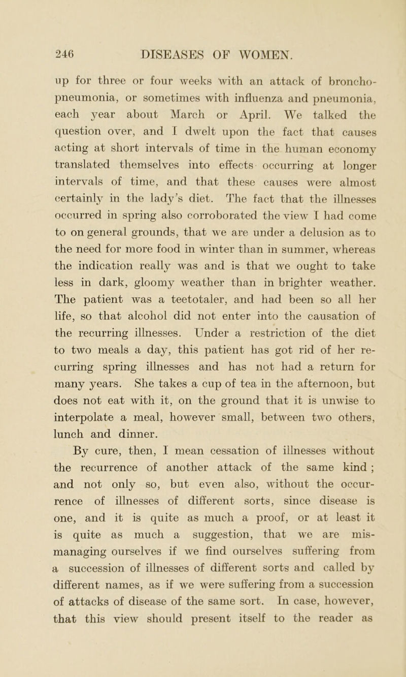 up for three or four weeks with an attack of broncho- pneumonia, or sometimes with influenza and pneumonia, each year about March or April. We talked the question over, and I dwelt upon the fact that causes acting at short intervals of time in the human economy translated themselves into effects occurring at longer intervals of time, and that these causes were almost certainly in the lady's diet. The fact that the illnesses occurred in spring also corroborated the view I had come to on general grounds, that we are under a delusion as to the need for more food in winter than in summer, whereas the indication really was and is that we ought to take less in dark, gloomy weather than in brighter weather. The patient was a teetotaler, and had been so all her life, so that alcohol did not enter into the causation of the recurring illnesses. Under a restriction of the diet to two meals a day, this patient has got rid of her re- curring spring illnesses and has not had a return for many years. She takes a cup of tea in the afternoon, but does not eat with it, on the ground that it is unwise to interpolate a meal, however small, between two others, lunch and dinner. By cure, then, I mean cessation of illnesses without the recurrence of another attack of the same kind ; and not only so, but even also, without the occur- rence of illnesses of different sorts, since disease is one, and it is quite as much a proof, or at least it is quite as much a suggestion, that we are mis- managing ourselves if we find ourselves suffering from a succession of illnesses of different sorts and called by different names, as if we were suffering from a succession of attacks of disease of the same sort. In case, however, that this view should present itself to the reader as