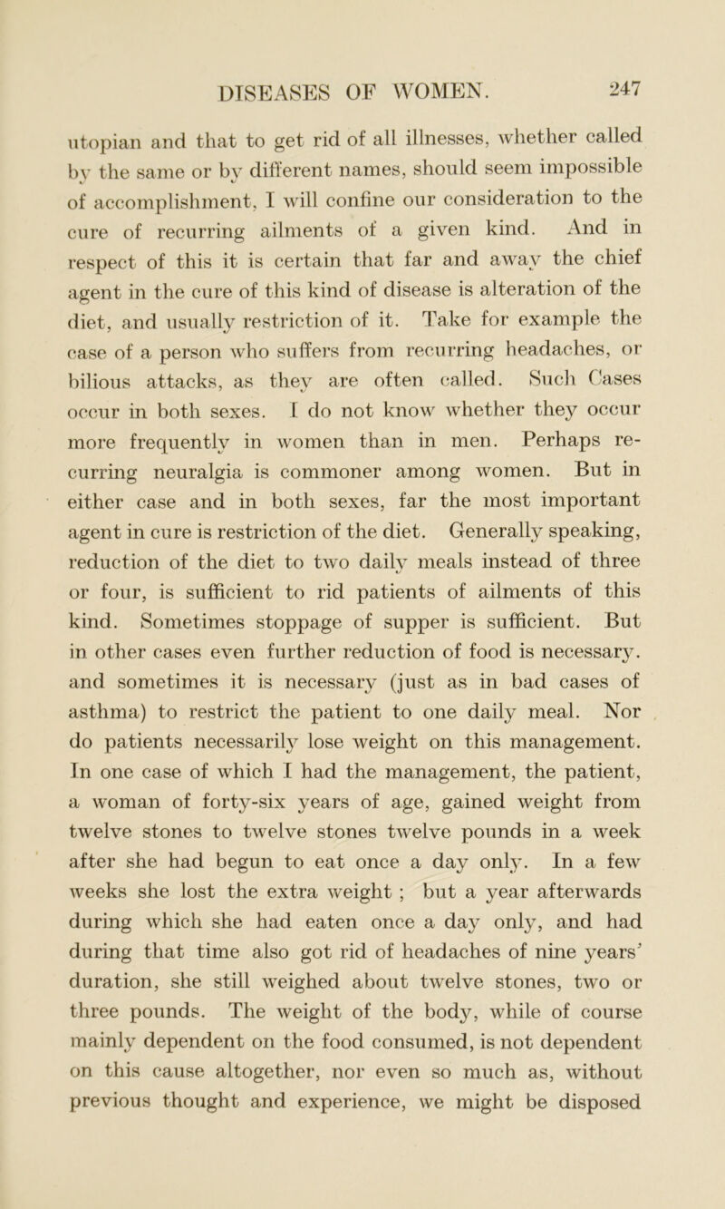utopian and that to get rid of all illnesses, whether called by the same or bv different names, should seem impossible c t/ of accomplishment, 1 will confine our consideration to the cure of recurring ailments of a given kind. And in respect of this it is certain that far and away the chief agent in the cure of this kind of disease is alteration of the diet, and usually restriction of it. Take for example the case of a person who suffers from recurring headaches, or bilious attacks, as they are often called. Such Cases occur in both sexes. I do not know whether they occur more frequently in women than in men. Perhaps re- curring neuralgia is commoner among women. But in either case and in both sexes, far the most important agent in cure is restriction of the diet. Generally speaking, reduction of the diet to two daily meals instead of three «y or four, is sufficient to rid patients of ailments of this kind. Sometimes stoppage of supper is sufficient. But in other cases even further reduction of food is necessary, and sometimes it is necessary (just as in bad cases of asthma) to restrict the patient to one daily meal. Nor do patients necessarily lose weight on this management. In one case of which I had the management, the patient, a woman of forty-six years of age, gained weight from twelve stones to twelve stones twelve pounds in a week after she had begun to eat once a day only. In a few weeks she lost the extra weight ; but a year afterwards during which she had eaten once a day only, and had during that time also got rid of headaches of nine years' duration, she still weighed about twelve stones, two or three pounds. The weight of the body, while of course mainly dependent on the food consumed, is not dependent on this cause altogether, nor even so much as, without previous thought and experience, we might be disposed