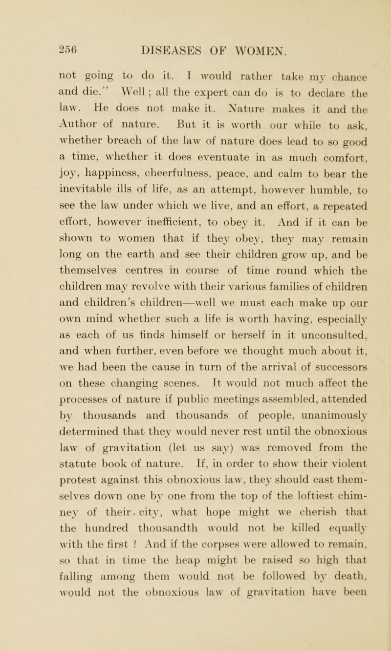 not going to do it. I would rather take my chance and die.” Well; all the expert can do is to declare the law. He does not make it. Nature makes it and the Author of nature. But it is worth our while to ask, whether breach of the law of nature does lead to so good a time, whether it does eventuate in as much comfort, joy, happiness, cheerfulness, peace, and calm to bear the inevitable ills of life, as an attempt, however humble, to see the law under which we live, and an effort, a repeated effort, however inefficient, to obev it. And if it can be shown to women that if they obey, the} may remain long on the earth and see their children grow up, and be themselves centres in course of time round which the children may revolve with their various families of children and children’s children—well we must each make up our own mind whether such a life is worth having, especially as each of us finds himself or herself in it unconsulted, and when further, even before we thought much about it, we had been the cause in turn of the arrival of successors on these changing scenes. It would not much affect the processes of nature if public meetings assembled, attended by thousands and thousands of people, unanimously determined that they would never rest until the obnoxious law of gravitation (let us say) was removed from the statute book of nature. If, in order to show their violent protest against this obnoxious law, they should cast them- selves down one by one from the top of the loftiest chim- ney of their, city, what hope might we cherish that the hundred thousandth would not be killed equally with the first ? And if the corpses were allowed to remain, so that in time the heap might be raised so high that falling among them would not be followed by death, would not the obnoxious law of gravitation have been