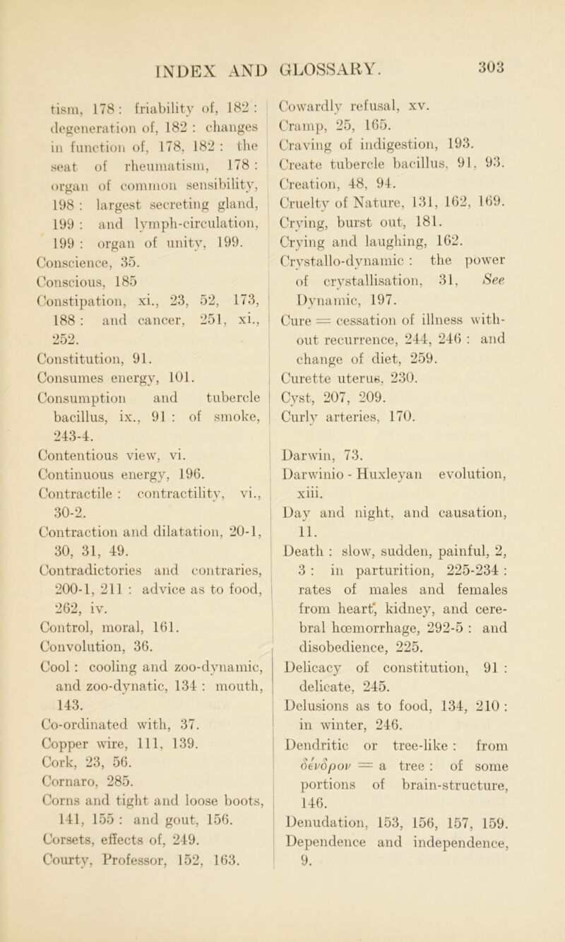 tism, 178: friability of, 182: degeneration of, 182 : changes in function of, 178, 182 : the seat of rheumatism, 178 : organ of common sensibility, 198 : largest secreting gland, 199 : and lymph-circulation, 199 : organ of unity, 199. Conscience, 35. Conscious, 185 Constipation, xi., 23, 52, 173, 188 : and cancer, 251, xi., 252. Constitution, 91. Consumes energy, 101. Consumption and tubercle bacillus, ix., 91 : of smoke, 243-4. Contentious view, vi. Continuous energy, 196. Contractile : contractility, vi., 30-2, Contraction and dilatation, 20-1, 30, 31, 49. Contradictories and contraries, 200-1, 211 : advice as to food, 262, iv. Control, moral, 161. Convolution, 36. Cool: cooling and zoo-dynamic, and zoo-dvnatic, 134 : mouth, 143. Co-ordinated with, 37. Copper wire, 111, 139. Cork, 23, 56. Cornaro, 285. Corns and tight and loose boots, 141, 155 : and gout, 156. Corsets, effects of, 249. Courty, Professor, 152, 163. Cowardly refusal, xv. Cramp, 25, 165. Craving of indigestion, 193. Create tubercle bacillus, 91, 93. Creation, 48, 94. Cruelty of Nature, 131, 162, 169. Crying, burst out, 181. Crying and laughing, 162. Crvstallo-dynamic : the power of crystallisation, 31, See Dynamic, 197. Cure = cessation of illness with- out recurrence, 244, 246 : and change of diet, 259. Curette uterus, 230. Cyst, 207, 209. Curly arteries, 170. Darwin, 73. Darwinio - Huxleyan evolution, xiii. Day and night, and causation, 11. Death : slow, sudden, painful, 2, 3 : in parturition, 225-234 : rates of males and females from heart' kidney, and cere- bral hoemorrhage, 292-5 : and disobedience, 225. Delicacy of constitution, 91 : delicate, 245. Delusions as to food, 134, 210 : in winter, 246. Dendritic or tree-like : from SevSpov — a tree : of some portions of brain-structure, 146. Denudation, 153, 156, 157, 159. Dependence and independence, 9.