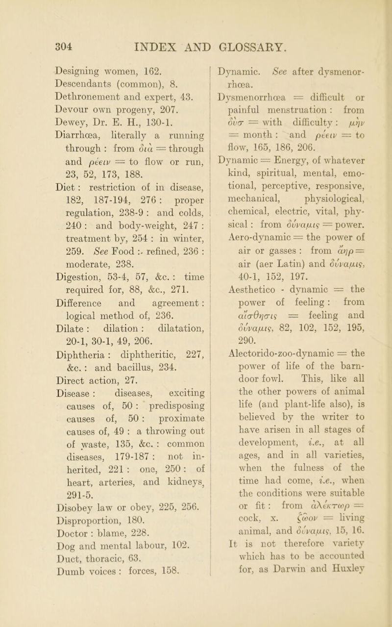 Designing women, 162. Descendants (common), 8. Dethronement and expert, 43. Devour own progeny, 207. Dewey, Dr. E. H., 130-1. Diarrhoea, literally a running through : from oiu = through and peeiv = to flow or run, 23, 52, 173, 188. Diet : restriction of in disease, 182, 187-194, 276 : proper regulation, 238-9 : and colds, 240 : and body-weight, 247 : treatment by, 254 : in winter, 259. See Food refined, 236 : moderate, 238. Digestion, 53-4, 57, &c. : time required for, 88, &c., 271. Difference and agreement : logical method of, 236. Dilate : dilation : dilatation, 20-1, 30-1, 49, 206. Diphtheria : diphtheritic, 227, &c. : and bacillus, 234. Direct action, 27. Disease : diseases, exciting causes of, 50 : predisposing causes of, 50 : proximate causes of, 49 : a throwing out of waste, 135, &c. : common diseases, 179-187 : not in- herited, 221 : one, 250 : of heart, arteries, and kidneys, 291-5. Disobey law or obey, 225, 256. Disproportion, 180. Doctor : blame, 228. Dog and mental labour, 102. Duct, thoracic, 63. Dumb voices : forces, 158. Dynamic. See after dysmenor- rhcea. Dysmenorrhcea = difficult or painful menstruation : from over = with difficulty : p.rjv — month : and peeiv = to flow, 165, 186, 206. Dynamic = Energy, of whatever kind, spiritual, mental, emo- tional, perceptive, responsive, mechanical, physiological, chemical, electric, vital, phy- sical : from Svvajung = power. Aero-dynamic = the power of air or gasses: from arjp — air (aer Latin) and Svva/M?, 40-1, 152, 197. Aesthetico - dynamic — the power of feeling : from a’tcrOrjoris = feeling and Suva/uus, 82, 102, 152, 195, 290. Alectorido-zoo-dynamic = the power of life of the barn- door fowl. This, like all the other powers of animal life (and plant-life also), is believed by the writer to have arisen in all stages of development, i.e., at all ages, and in all varieties, when the fulness of the time had come, i.e., when the conditions were suitable or fit : from aXtKTcop — cock, x. fcooi' = living animal, and Svvaiuis, 15, 16. It is not therefore variety which has to be accounted for, as Darwin and Huxlev