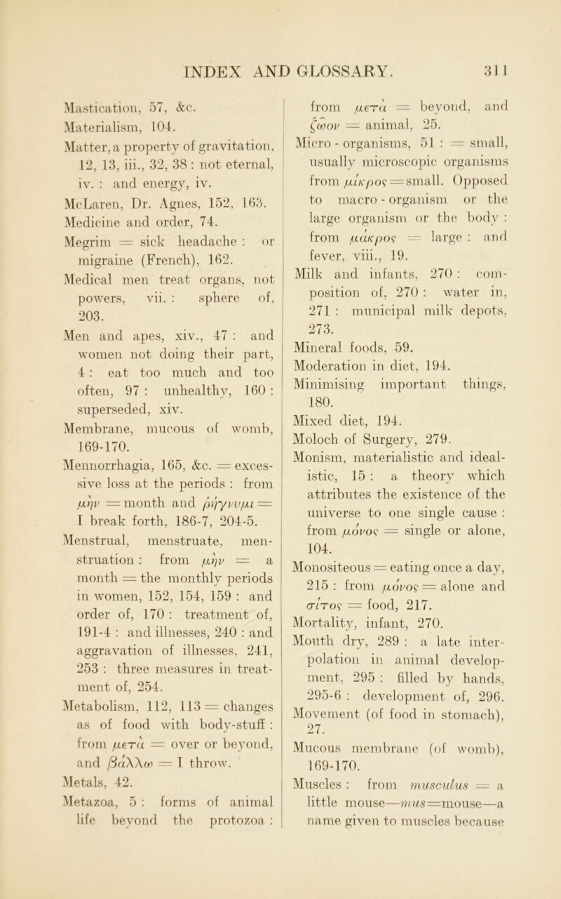 Mastication, 57, &c. Materialism, 104. Matter, a property of gravitation, 12, 13, iii., 32, 38 : not eternal, iv. : and energy, iv. McLaren, Dr. Agnes, 152, 163. Medicine and order, 74. Megrim = sick headache : or migraine (French), 162. Medical men treat organs, not powers, vii. : sphere of, 203. Men and apes, xiv., 47 : and : women not doing their part, 4 : eat too much and too often, 97 : unhealthy, 160 : superseded, xiv. Membrane, mucous of womb, 169-170. Mennorrhagia, 165, &c. = exces- sive loss at the periods : from jurju = month and ptiyvvfu = I break forth, 186-7, 204-5. Menstrual, menstruate, men- struation : from — a month = the monthly periods in women, 152, 154, 159 : and order of, 170 : treatment of, 191-4 : and illnesses, 240 : and aggravation of illnesses, 241, 253 : three measures in treat- ment of, 254. Metabolism, 112, 113 —changes as of food with body-stuff : from fiera = over or beyond, and /3aWo'> — 1 throw. Metals, 42. i Metazoa, 5 : forms of animal life beyond the protozoa : from jULcra — beyond, and (coou = animal, 25. Micro - organisms, 51 : = small, usually microscopic organisms from fj.LK()()<; = small. Opposed to macro - organism or the large organism or the body : from jULatcpoi? — large : and fever, viii., 19. Milk and infants, 270 : com- position of, 270: water in, 271 : municipal milk depots, ! 273. Mineral foods, 59. Moderation in diet, 194. Minimising important things, 180. Mixed diet, 194. Moloch of Surgery, 279. Monism, materialistic and ideal- istic, 15 : a theory which attributes the existence of the universe to one single cause : from /ulovoc = single or alone, 104. Monositeous = eating once a day, 215: from /xoVo? — alone and or/to? — food, 217. Mortality, infant, 270. Mouth dry, 289 : a late inter- polation in animal develop- ment, 295 : filled by hands, 295-6 : development of, 296. Movement (of food in stomach), 27. Mucous membrane (of womb), 169-170. Muscles : from musculus = a little mouse—mus —mouse—a name given to muscles because