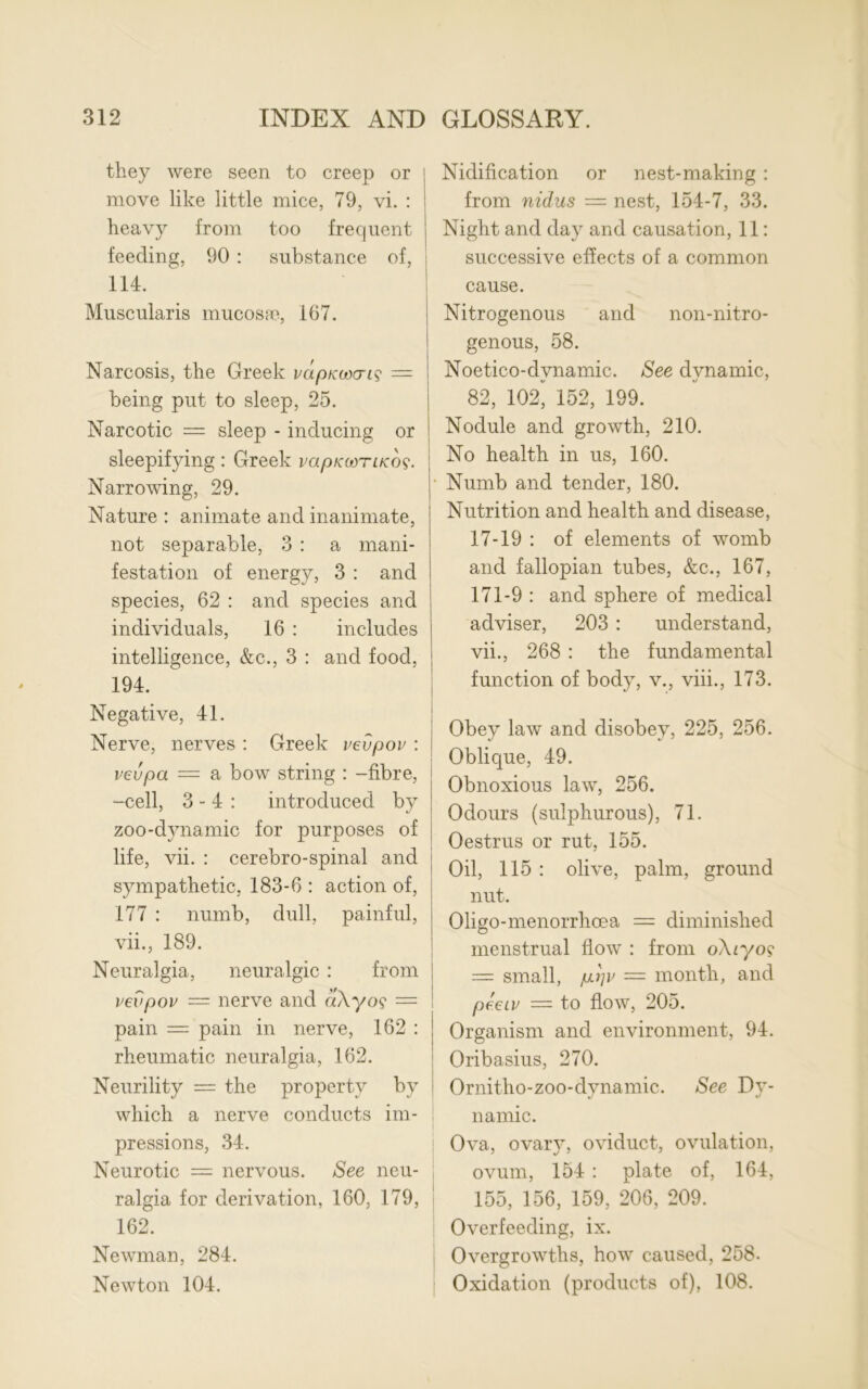 they were seen to creep or move like little mice, 79, vi. : heavy from too frequent feeding, 90 : substance of, 114. Muscularis mucosae, 167. Narcosis, the Greek vapitwcris — being put to sleep, 25. Narcotic = sleep - inducing or sleepifying : Greek mpKcoriKO?. Narrowing, 29. Nature : animate and inanimate, not separable, 3 : a mani- festation of energy, 3 : and species, 62 : and species and individuals, 16 : includes intelligence, &c., 3 : and food, 194. Negative, 41. Nerve, nerves : Greek vevpov : vevpa — a bow string : -fibre, -cell, 3 - 4 : introduced by zoo-d}mamic for purposes of life, vii. : cerebro-spinal and sympathetic, 183-6 : action of, 177 : numb, dull, painful, vii., 189. Neuralgia, neuralgic : from vevpov — nerve and aXyo? = pain = pain in nerve, 162 : rheumatic neuralgia, 162. Neurility = the property by which a nerve conducts im- pressions, 34. Neurotic = nervous. See neu- ralgia for derivation, 160, 179, 162. Newman, 284. Newton 104. Nidification or nest-making : from nidus = nest, 154-7, 33. Night and day and causation, 11: successive effects of a common cause. Nitrogenous and non-nitro- genous, 58. Noetico-dvnamic. See dynamic, 82, 102* 152, 199. Nodule and growth, 210. No health in us, 160. • Numb and tender, 180. Nutrition and health and disease, 17-19 : of elements of womb and fallopian tubes, &c., 167, 171-9 : and sphere of medical adviser, 203 : understand, vii., 268 : the fundamental function of body, v., viii., 173. Obey law and disobey, 225, 256. Oblique, 49. Obnoxious law, 256. Odours (sulphurous), 71. Oestrus or rut, 155. Oil, 115 : olive, palm, ground nut. Oligo-menorrhcea = diminished menstrual flow : from o\n/o? = small, pS]v — month, and peeiv = to flow, 205. Organism and environment, 94. Oribasius, 270. Ornitho-zoo-dynamic. See Dy- namic. Ova, ovary, oviduct, ovulation, ovum, 154 : plate of, 164, 155, 156, 159, 206, 209. Overfeeding, ix. Overgrowths, how caused, 258. Oxidation (products of), 108.