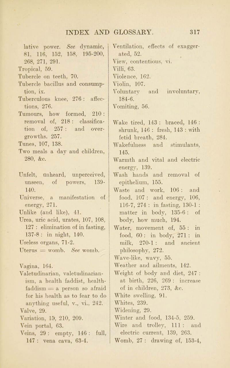 lative power. See dynamic, 81, 116, 152, 158, 195-200, 268, 271, 291. Tropical, 59. Tubercle on teeth, 70. Tubercle bacillus and consump- tion, ix. Tuberculous knee, 276 : affec- tions, 276. Tumours, how formed, 210 : removal of, 218 : classifica- tion of, 257 : and over- growths. 257. Tunes, 107, 138. Two meals a day and children, 280, &c. Unfelt, unheard, unperceived, unseen, of powers, 139- 140. Universe, a manifestation of energy, 271. Unlike (and like), 41. Urea, uric acid, urates, 107, 108, 127 : elimination of in fasting, 137-8 : in night, 140. Useless organs, 71-2. Uterus — womb. See womb. Vagina, 164. Valetudinarian, valetudinarian- ism, a health faddist, health- faddism = a person so afraid for his health as to fear to do anything useful, v., vi., 242. Valve, 29. Variation, 15, 210, 209. Vein portal, 63. Veins, 29 : empty, 146 : full, 147 : vena cava, 63-4. Ventilation, effects of exagger- ated, 52. View, contentious, vi. Villi, 63. Violence, 162. Violin, 107. Voluntary and involuntary, 184-6. Vomiting, 56. Wake tired, 143 : braced, 146 : shrunk, 146 : fresh, 143 : with fetid breath, 284. Wakefulness and stimulants, 145. Warmth and vital and electric energy, 139. Wash hands and removal of epithelium, 155. Waste and work, 106 : and food, 107 : and energy, 106, 116-7, 274 : in fasting, 130-1 : matter in body, 135-6 : of body, how much, 194. Water, movement of, 55 : in food, 60 : in body, 271 : in milk, 270-1 : and ancient philosophy, 272. Wave-like, wavy, 55. Weather and ailments, 142. Weight of body and diet, 247 : at birth, 226, 269 : increase of in children, 273, &c. White swelling, 91. Whites, 239. Widening, 29. Winter and food, 134-5, 259. Wire and trolley, 111 : and electric current, 139, 263. Womb, 27 : drawing of, 153-4,