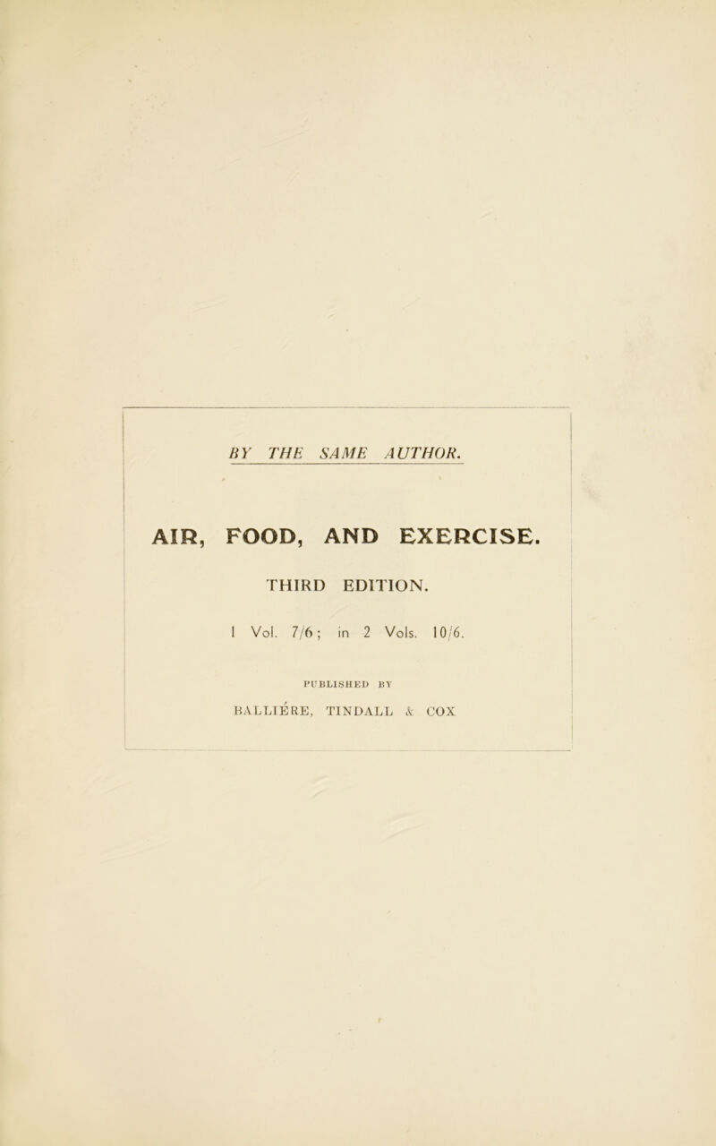 BY THE SAME AUTHOR. AIR, FOOD, AND EXERCISE. THIRD EDITION. 1 Vol. 7/6; in 2 Vols. 10/6. PUBLISHED BY BALLIERE, TINDALL & COX