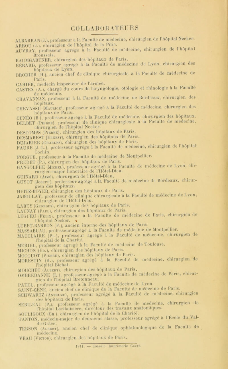 COU.ABUIÎATKL liS ALBÂURAN (J.)> pi'ol'esscui' à la Faculté de médecine, chirurgien de l’hôpital Ncckor. ARHOLI (J.), chirurgien de l’hôpital de la Pitié. , AUVRAY, professeur agrégé à la Faculté do médecine, chirurgien de l’hopital Broussais. BAUMGARTNER, chirurgien des hôpitaux de Paris. BÉRARl), professeur agrégé à la Faculté de médecine de Lyon, chirurgien des hôpitaux de Lyon. . , ■ ^ BRODIFR (IL), ancien chef de clinique chirurgicale à la Faculté de médecine de Paris. CAHIER, médecin inspecteur de l’armée. C.\STEX (A.), chargé du cours de laryngologic, otologie et rhinologie à la P acuité de médecine. CIIAVANNAZ, professeur à la Faculté de médecine de Bordeaux, chirurgien des hôpitaux. ClIEVASSU (MacuiceL professeur agrégé à la Faculté do médecine, chirurgien dos hôpitaux de Paris. CüNÉO (B.), professeur agrégé à la Faculté de médecine, chirurgien des hôpitaux. DELBET (Pieure), professeur de clinique chirurgicale à la Faculté de médecine, chirurgien de l’hôpital Necker. DESCOMPS (Pierue), chirurgien des hôiiitaux do Paris. DESMARESÏ (Ehnest), chirurgien des hôpitaux de Paris. DU.IAR1ER (Chaules), chirurgien des hôpitaux de Paris. FAURE (J.-L.), professeur agrégé à la Facullé de médecine, chirurgien de l’hôpital Cochin. FORGUE. professeur à la Faculté de médecine de Montpellier. P’REDET (P.), chirurgien des hôpitaux de Paris. G.XNGOLPllE (Michel), ])rofosseur agrégé à la P’aculté de médecine de Lyon, chi- rurgien-major honoraire de l’Ilôtel-Dicu. GUINARl) (Aimé), chirurgien de rilôtel-Dieu. CUYÜT (.JosEiMi), professeur agrégé à la P’aculté de médecine de Bordeaux, chirur- gien des hôpitaux. HEITZ-BOYER, chirurgien des hôpitaux de Paris. .IABOULAY, ju'ofesseur de cliniiiiie chirurgicale à la Faculté de médecine de Lyon, chirurgien de l’Ilôtel-Dieu. LABEY ((jEORGEs), chirurgien des hôpitaux de Paris. LAUNAY (I’aul), chirurgien des hôpitaux de l'aris. LEGUEU (Félix), professeur à la Facullé de médecine de Paris, chirurgien de l’hôpilal Necker. \ LUBET-BARBON (F.), ancien interne des hôpitaux de Paris. MASSABUAU, professeur agrégé à la Faculté de médecine de Montpellier. MAUCLAIRE (Pl.), professeur agrégé à la Faculté de médecine, chirurgien de l’hôpital de la Charité. MERIEL, professeur agrégé à la Faculté de médecine de Toulouse. MlCllON (Ed.), chirurgien des hôpitaux de Paris. MOGQUOÏ (Pierre), chirurgien des hôpitaux de Paris. MORESTIN (IL), professeur agrégé à la Faculté de médecine, chirurgien de l’hôpital Bichat. MOUCllET (Albert), chirurgien des hôpitaux de Paris. OMBREDANNl'i (L.), professeur agrégé à la Faculté de médecine de Paris, chirur- gien de l’hôpilal Bretonneau. PATEL, professeur agrégé à la Faculté de médecine de Lyon. SALNT-CÈNE, ancien chef do cliniipie do la Faculté de médecine de Paris. SCHWARTZ (Ansei.me'i, professeur agrégé à la Faculté de nnklecine, chirurgien des hôpitaux de Paris. SEBILEAU (P.), professeur agrégé à la Facullé d<^ métlccine, chirurgien de l’hôpital Larihoisiére, directeur des travaux anatomiques. SOULIGOU.X (Cii.), chirurgien de l’hôpital de la Charité. ,, TAiNTON, médecin-major de deuxième classe, professeur agrégé à l’Ecole du Yal- ile-Gràce. i n i i TERSON (Albert), ancien chef de clini(iue ophtalmologi({ue de la raculli' de médecine. VEAU (Victor), chirurgien des hôj)itaux do Paris. 1811. — Coiiiitii.. liniiritne.rie Cukré.