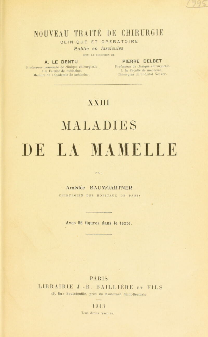 NOUVEAU THAITÉ DE CHIliUHCilE CLINIQUE ET OPÉRATOIRE Publié en fascicules SOUS I.A DIUECTION UE A. LE DENTU Professeur honoraire de clinique chirurgicale à la Faculté de médecine, Membre de l’Académie de médecine. PIERRE DELBET Professeur de clinique chii'urgicale à la Faculté de médecine, Chirurgien de l'hôpital .Necker. \XIII MALADIES r A n Amédée BAUMQARTNER cm nuit fil EN DES HÔPITAUX DE PAHIS Avec 56 figures dans le texte. IWKIS Lllil! AIIIIK .1.-1!. I! VILLIÈliE k i- Tl LS 19, Ru3 Hautefeuille. près du Boulevard Saint-Germain 11) 1 3 Tcus droits réservés.