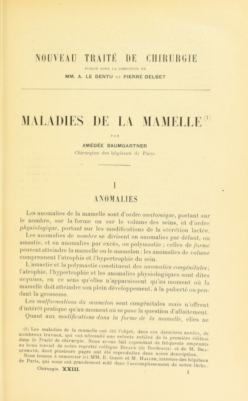 NOUVKAU ÏHAIÏE DE ClilHUnGIE l>i;i!Llli sous I.A DIHECTION UE MM. A. LE DENTU i;i PIERRE DELBET MALADIES DE LA MAMELU (1) I> A R AMÉDÉE BAUMGARTNER Cliirurgien des hôpilaux do Paris. Les anomalies de la mamelle sont d’ordre ctncilo/nique, portant sur le nombre, sur la forme ou sur le volume des seins, et d'ordre phi/siologiqiie, portant sur les modifications de la sécrétion lactée. Les anomalies de nombre se divisent en anomalies par défaut, ou amaslie, et en anomalies par excès, on polymastie ; celles de forme peuvent atteindre la mamelle ou le mamelon ; les ànomalics de volume comprennent l’atrophie et l’hypertrophie du sein. L amastie et la polymastie constituent des anomalies congénilales; 1 atrophie, 1 hypertrophie et les anomalies physiologiques sont dites acquises, en ce sens qu’elles n’apparaissent qu’au moment où la mamelle doit atteindre son jilein développement, à la ])uberté ou pen- dant la grossesse. ^ Les malformalions du mamelon sont congénitales mais n’oITrent d intérêt pratique qu’au moment où se pose la question d’allaitement. Quant aux modificalions dans la forme de la mamelle, elles ne (1) Les maladies de la mamelle ont été l’objet, dans ces dernières années de dTs^r'‘r «cessité une refonte entière de la première édition . b le Jraile de chirarrjie. Nous avons fait cependant de fréquents emprunts ouf™ d*'T collègue BnxAur. (de Mordeau.x) et de M quehaae dont plusieurs pages ont été reproduites dans notre description Nous tenons à remercier ici MM. K. Gmou et M. Ilaei.er. inlLSes iZitaux de Par.,, qu. nous onl grandement aidd <la,.s l'accomplissement de notre râlhe Chirurgie. XXIII. ,