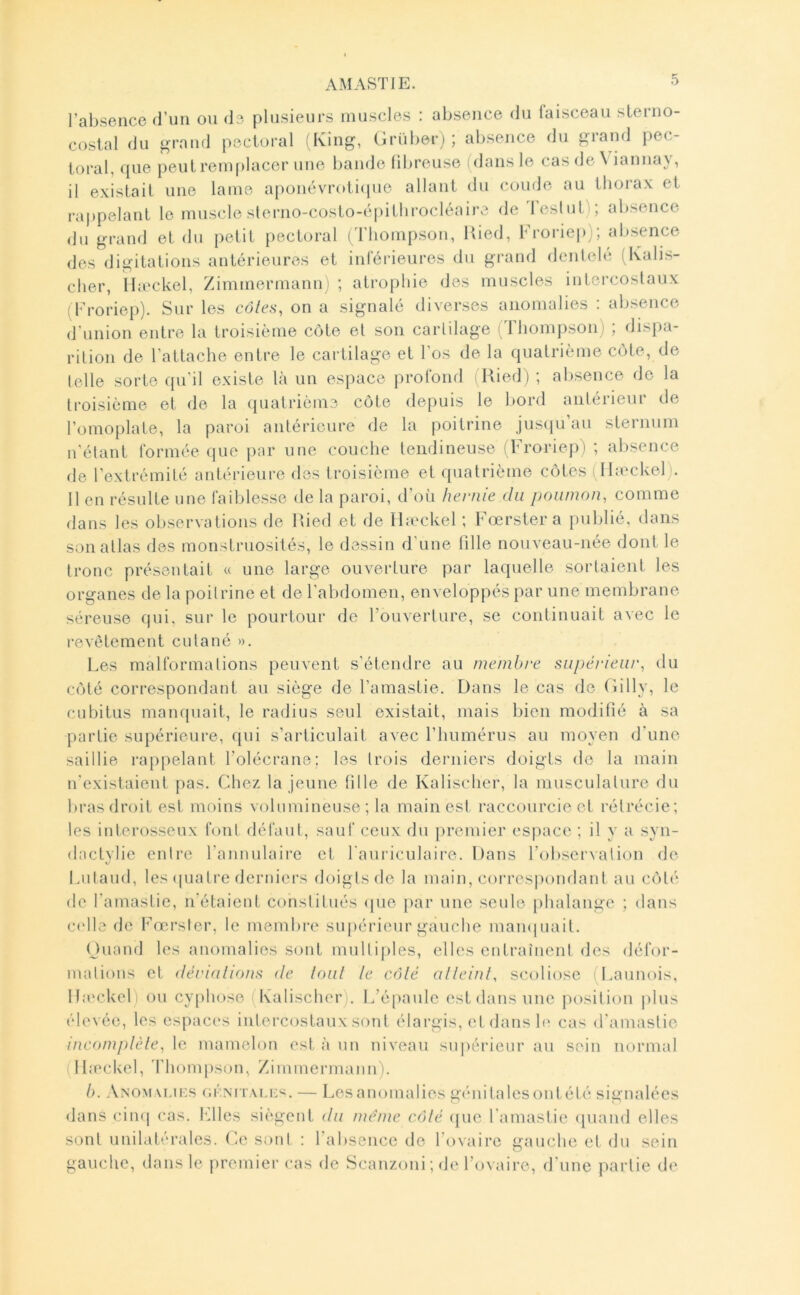 AM ASTI E. l’absence d’un ou de plusieurs muscles : absence du faisceau sterno- costal du grand pectoral (King, Grüberi ; absence du grand pec- toral, que j)eut remplacer une bande fibreuse (dans le cas de V iannay, il existait une lame aponévroti(pie allant du coude au tliorax et ra|)pelant le muscle sleriio-costo-éi)itlirocléaii\^ de Teslut); absence du grand et du petit pectoral (Thompson, Uied, Froriep); absence des digitations antérieures et inférieures du grand denlelé (Kalis- clier, Ibeckel, Zimmermann) ; atrophie des muscles intercostaux (Eroriei)). Sur les cd/c.s, on a signalé diverses anomalies ; absence d union entre la troisième côte et son cartilage (Ibomj)son) , dispa- rition de l’attache entre le cartilage et l'os de la quatrième côte, de telle sorte qu’il existe là un espace profond . Ried ) ; absence de la ti'oisième et de la (juatrième côte depuis le bord antérieur de l’omoplate, la paroi antérieure de la poitrine jus(iu’au sternum n'étant formée que i);ir une couche tendineuse (Froriep) ; absence de l’extrémité antérieure dos troisième et quatrième côtes (Ibeckel). Il en résulte une faiblesse de la paroi, d’où hernie du poumon, comme dans les observations de Ried et de Ibeckel ; Fœrstera publié, dans son atlas des monstruosités, le dessin d’une tille nouveau-née dont le tronc présentait « une large ouverture par laquelle sortaient les organes de la poitrine et de l'abdomen, enveloppés par une membrane séreuse qui. sur le pourtour de l’ouverture, se continuait avec le revêtement cutané ». Les malformations peuvent s’étendre au membre supériew', du côté correspondant au siège de l’amastie. Dans le cas de Gilly, le cubitus manquait, le radius seul existait, mais bien modifié à sa partie supérieure, qui s’articulait avec l’humérus au moyen d'une saillie rappelant l’olécrane; les trois derniers doigts de la main n'existaient pas. Chez la jeune tille de Kalischer, la musculature du bras droit est moins volumineuse ; la main est raccourcie et rétrécie; les interosseux font défaut, sauf ceux du premier espace ; il y a syn- dactylic entre l’annulaire et l'auriculaire. Dans l’observation de Lutaud, les (piatre derniers doigts de la main, corresi)ondant au côté de l’amastie, n'étaient constitués <pie par une seule phalange ; dans C('lle de Fœrster, le membre supérieur gauche mamiuait. (Juaud les anomalies sont multiples, elles entraînent des défor- mations et déruilions de loiil le côlé alleinl, scoliose (Launois, Ibeckel) ou cyphose (Kalischer). L’épaule est dans une position plus élevée, les cspac(‘s intercostaux sont élargis, et dans b* cas d'amastie incomplèle, le mamelon est à un niveau su|)érienr au sein normal (Ibeckel, Thompson, Zimmermann). h. Anomm.if.s oi'.NnxLF'i. — Lesanomalies gi'mitalesont été signalées dans ciii(| cas. Files siègent du meme côlé (jue l'amastie (piand elles sont unilatérales. Ce sont : l’absence de l’ovaire gauche et du sein gauche, dans le premier cas de Scanzoni; de l’ovaire, d'une partie de