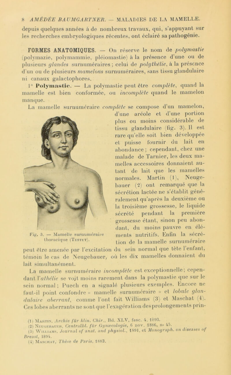 depuis quelques aimées à de uomlireux travaux, qui, s’appuyant sur les recherches embryologicpies récentes, ont éclairé sa pathogénie. FORMES ANATOMIQUES. — On réserve le nom de polijmaslie (polyinazie, polymammie, pléioinastie) à la présence d’une ou de plusieurs glandes surnuméraires ; celui de polijthélie, à la présence d'un ou de plusieurs mamelons surnuméraires, sans tissu glandulaire ni canaux galactophores. 1° Polyinastie. — La polymastie peut être complèle^ quand la mamelle est bien conformée, ou incomplèle quand le mamelon maiu|ue. La mamelle surnuméraire complèle se compose d’un mamelon, d’une aréole et d’une portion plus ou moins considérable de (issu glandulaire (fig. 3). 11 est rare qu’elle soit bien développée et puisse fournir du lait en abondance ; cependant, chez une malade de Tarnier, les deux ma- melles accessoires donnaient au- tant de lait que les mamelles normales. Martin (1 i, Neuge- bauer (;2) ont remanpié (pie la sécrétion lactée ne s’établit géné- ralement qu’après la deuxième ou la troisième grossesse, le liipiide sécrété pendant la première grossesse étant, sinon peu abon- dant, du moins pauvre en élé- ments nutritifs. Enfin la sécré- tion de la mamelle surnuméraire peut être amenée par l’excitation du sein normal que tète 1 enfant, témoin le cas de Neugebauer, où les dix mamelles donnaient du lait simultanément. La mamelle surnuméraire incomplèle est exceptionnelle ; cepen- dant Valhélie se vojl moins rarement dans la polymastie (pie sur le sein normal ; Ihiech en a signalé plusieurs exemples, fmcore ne l'aut-il point confondre « mamelle surnuméraire » el lobule glan- dulaire alterranb comme font fait Williams (3) et Maschat (i;. Ces lobes aberrants ne sont (pie l’exagération desprolongements prin- Fif.»-. 3. — Mamelle surnuméraire thoracique (Tiîstut). (D Mahtin, Archiv fur lilin. Chir., Hd. XLV, lasc. 4. 1803. (2) Nm;oKi)AUi:i'., (^enlrulhl. für (ijinivcolo(fie, 6 nov. 1886, no 45. (3) Whi.i.iAMs, Jouvnnl of anul. ;ind physiol.^ 1891, et Monoyrujih. on diseuses of Hreusl, 1891. (i) Maschat, Thèse de Taris, 1883.