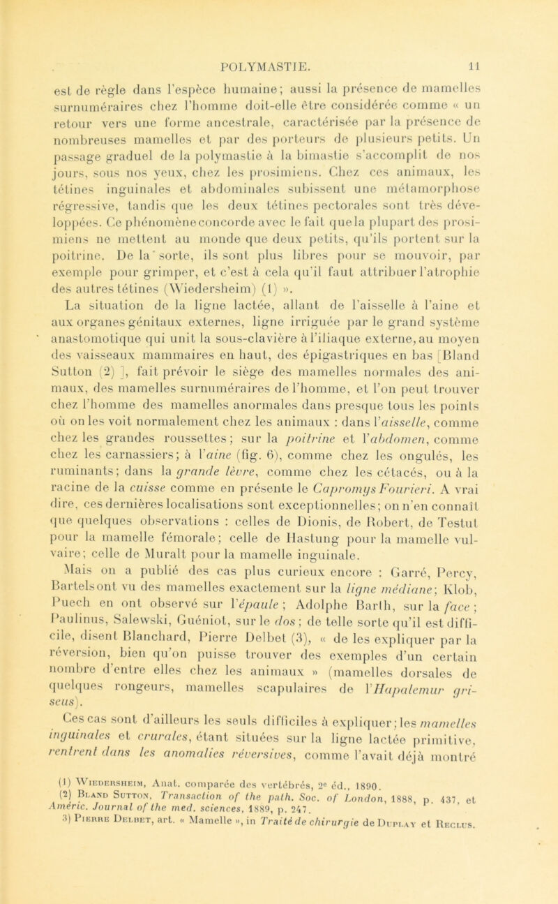 est de règle dans resj)èce humaine; aussi la présence de mamelles surnuméraires chez l’homme doit-elle être considérée comme « un retour vers une forme ancestrale, caractérisée par la présence de nombreuses mamelles et par des porteurs de j)lusieurs petits. Un passage graduel de la polymastie à la bimaslie s’accomplit de nos jours, sous nos yeux, chez les prosimiens. Chez ces animaux, les tétines inguinales et abdominales subissent une métamorphose régressive, tandis que les deux tétines pectorales sont très déve- loppées. (’.e phénomène concorde avec le lait (juela plupart des prosi- miens ne mettent au monde que deux petits, qu’ils portent sur la poitrine. De la'sorte, ils sont plus libres pour se mouvoir, par exemple pour grimper, et c’est à cela qu’il faut attribuer l’atrophie des autres tétines (Wiedersheim) (t) ». La situation de la ligne lactée, allant de l’aisselle à l’aine et aux organes génitaux externes, ligne irriguée par le grand système anastomotique qui unit la sous-clavière à l’iliaque externe, au moyeu des vaisseaux mammaires en haut, des épigastriques en bas [Bland Sutton ('2) ], fait prévoir le siège des mamelles normales des ani- maux, des mamelles surnuméraires de l’homme, et l’on peut trouver chez l’homme des mamelles anormales dans presque tous les points où on les voit normalement chez les animaux : dans Vainselle^ comme chez les grandes roussettes; sur la poitrine et l’a/a/o/nen, comme chez les carnassiers; à Vaine (fig. 6), comme chez les ongulés, les ruminants; dans lu grande lèvre, comme chez les cétacés, ou à la racine de la cuisse comme en présente le Capromijs Foiirieri. A vrai dire, ces dernières localisations sont exceptionnelles; on n’en connaît (jue quelques observations : celles de Dionis, de Robert, de TestuI pour la mamelle fémorale; celle de Hastung pour la mamelle vul- vaire; celle de Murait pour la mamelle inguinale. Mais on a publié des cas plus curieux encore : Garré, Percy, Rartelsont vu des mamelles exactement sur la ligne médiane; Klol), Puech en ont observé sur ïépaiile; Adolphe Barlh, sur la/acc ; Paulinus, Salewski, Guéniot, sur le dos; de telle sorte (pi’il est diffi- cile, disent Blanchard, Pierre Delbet (3), « de les expliquer par la léveision, bien qu on })uisse trouver des exemples d’un certain nombre d’entre elles chez les animaux » (mamelles dorsales de (piel([ues rongeurs, mamelles scapulaires de VIlapalemur gri- se us). Ces cas sont d ailleurs les seuls difficiles ù expliquer; les mamelles inguinales et crurales, étant situées sur la ligne lactée primitive, rentrent dans les anomalies réversives, comme l’avait déjà montré (1) WiEUEiisHEiM, Allât, comparée des vertébrés, 2« éd., 1890. (2) Bland Sutton, Transaction of Iha path. Soc. of London, 1888, p. 437 et Amène. Journal of lhe med. sciences, 1889, p. 247. 3) PiERHE Demiet, art. « Mamelle », in Traité de chirurrjie deDuruAv et Reclus.