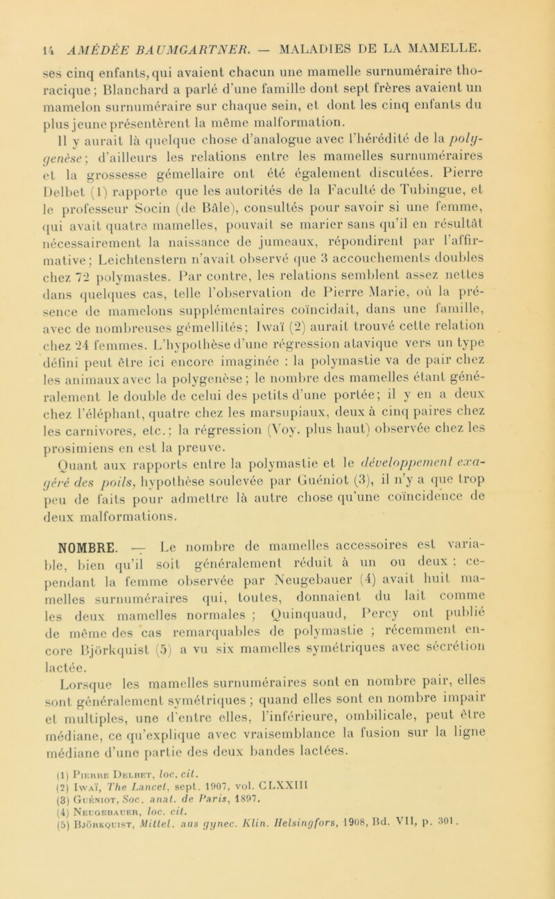 ses cinq enfants, qui avaient chacun une mamelle surnuméraire tho- racique ; Blanchard a parlé d’une famille dont sept frères avaient un mamelon surnuméraire sur cliaciue sein, et dont les cinq entants du plus jeune présentèrent la môme mallormation. 11 y aurait là quelque chose d’analogue avec l’hérédité de la poly- genèse-, d’ailleurs les relations entre les mamelles surnuméraires et la grossesse gémellaire ont été également discutées. Pierre Delhet (1) rapporte que les autorités de la Faculté de Tubingue, et le professeur Socin (de Bâle), consultés pour savoir si une femme, ([ui avait quatre mamelles, pouvait se marier sans qu’il en résultât nécessairement la naissance de jumeaux, répondirent par l’affir- mative; Leichlenstern n’avait oliservé (pie 3 accouchements doubles chez l'I polymastes. Par contre, les relations semblent assez nettes dans quehpies cas, telle l’observation de Pierre Marie, où la pré- sence de mamelons supplémentaires coïncidait, dans une famille, avec de nombreuses gémellités; Iwaï (2) aurait trouvé celte relation chez *24 femmes. L’hypolhèse d’une régression atavique vers un type délini peut ôlre ici encore imaginée : la polymastie va de pair chez les animaux avec la polygenèse ; le nombre des mamelles étant géné- ralement le double (Je celui des petits d’une portée; il y en a deux chez l’éléphant, quatre chez les marsupiaux, deux à cinq paires chez les carnivores, etc.; la régression (^ oy. plus haut) observée chez les prosimiens en est la preuve. Quant aux rapports entre la polymastie et le déueloppemenl exa- géré des poils, hypothèse soulevée par Guéniot (3), il n’y a que trop [)eu de faits pour admettre là autre chose qu’une coïncidence de deux malformations. NOMBRE. -7 Le nombre de mamelles accessoires est varia- ble, bien qu’il soit généralement réduit à un ou deux ; ce- pendant la femme observée par Neugebauer (4) avait huit ma- melles surnuméraires ([ui, toutes, donnaient du lait comme les deux mamelles normales ; Quinquaud, Percy ont publié de môme des cas remar(piables de polymastie ; récemment en- core Bjork(piist (5) a vu six mamelles symétriques avec sécrétion lactée. Lorsque les mamelles surnuméraires sont en nombre pair, elles sont généralement symélri(pies ; quand elles sont en nombre impair et multiples, une d’entre elles, l’inférieure, ombilicale, peut ôlre médiane, ce qu’expli(pie avec vraisemblance la fusion sur la ligne médiane d’une partie des deux bandes lactées. (1) PiKHiiE DKi.nr/r, loc. cil. (2) Iwaï, The Lancel, sept. 1007, vol. CLXXIII (3) Gekmot, .Soc. anal, de Paris., 1807. (4) NEt;GEI3ATJER, loC. cH. (5) Bjohkquist, Millel. nus (fynec. Klin. Ilelsingfors, 1908, Bd. VII, p. .301.