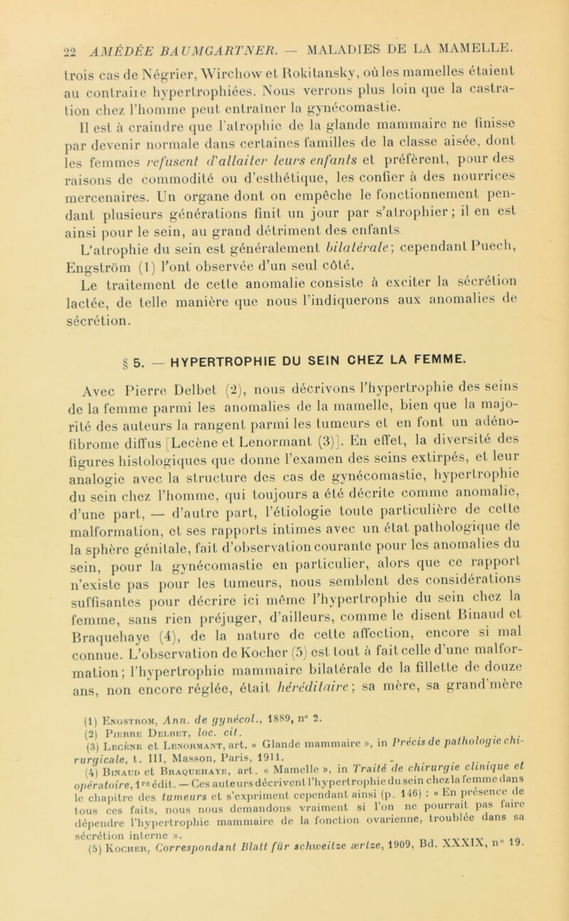 trois cas de Négrier, W irchow et llokitaiisky, où les manielles étaient au contraiie hypertrophiées. Nous verrous plus loin (pie la castra- tion chez riioniine peut entraîner la gynécomastie. Il est à craindre que l'atrophie de la glande mammaire ne finisse par devenir normale dans certaines familles de la classe aisée, dont les femmes refusent d'allaiter leurs enfants et préfèrent, pour des raisons de commodité ou d’esthétique, les confier à des nourrices mercenaires. Un organe dont on empêche le fonctionnement pen- dant plusieurs générations finit un jour par s'atrophier; il en est ainsi pour le sein, au grand détriment des enfants. L'atrophie du sein est généralement bilatérale; cependant Puech, Engstrôm (1) font observée d'un seul côté. Le traitement de cette anomalie consiste à exciter la sécrétion lactée, de telle manière que nous l’indiquerons aux anomalies de sécrétion. § 5. _ hypertrophie du sein chez la femme. Avec Pierre Delbet (2), nous décrivons l'hypertrophie des seins de la femme parmi les anomalies de la mamelle, bien que la majo- rité des auteurs la rangent parmi les tumeurs et en font uii adéinj- tibrome diflus [Lecène et Lenormant (3)]. En efiet, la di\eisite des figures histologicpies ipie donne l’examen des seins extirpés, et leur analogie avec la structure des cas de gynécomastie, hypertrophie du sein chez l’homme, cpii toujours a été décrite comme anomalie, d’une part, — d’autre part, l’étiologie toute particulière de celte malformation, et ses rapports intimes avec un état palhologiiiue de la sphère génitale, fait d’observation courante pour les anomalies du sein, pour la gynécomastie en particulier, alors que ce rajiporl n’existe pas pour les tumeurs, nous semblent des considéiations suffisantes pour décrire ici même l’hypertrophie du sein chez la femme, sans rien [iréjiiger, d’ailleurs, comme le disent Binaud et Braquehaye (4), de la nature de cette affection, encore si mal connue. L’observation de Kocher (5) est tout à fait celle d une malfor- mation; l’hypertrophie mammaire bilatérale de la fillette de douze ans, non encore réglée, était héréditaire; sa mère, sa grand’mère (1) Engsthom, Ann. de gynécoL, 1889, n“ 2. (2) PiERBE Delbet, loc. cil. , • , ,7 7 • i • (3) Lecène et Lenohmant, art. « Glande mammaire)), in Précis de pathologie cln- rurciicale, t. III, Masson, Paris, 1911. . . . , (4) Binaud et Braquehaye, art. « Mamelle )>, in Traité de chirurgie clinique et opératoire, ircéclü. — Ces auteursdécrivcnl l’hyperlrophiedusein chezlafemmedans le chapitre des tumeurs et s’expriment cependant ainsi (j). 146) ; « En présence de tous ces faits, nous nous demandons vraiment si l’on ne pourrait piis taire dépendre rhypcrtrojihie mammaire de la fonction ovarienne, troublée dans sa îjccr*(^tlori interne ))• (5) Kocher, Correspondant Dlatt fur schweitze ærtze, 1909, Bd. XXXIX, n® 19.