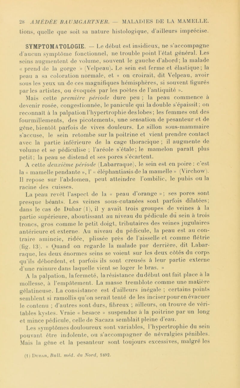 lions, quelle ([ue soil sa nature histologique, d’ailleurs imprécise. SYMPTOMATOLOGIE. — i.e début est insidieux, ne s’accompagne d aucun svmplôme fonctionnel, ne trouble point 1 état général. Les seins augmentent de volume, souvent le gauche d’abord; la malade « })rend de la gorge » (Velpeau), l.e sein est ferme et élastique; la j)eau a sa coloration normale, et « on croirait, dit Velpeau, avoir sous les yeux un de ces magnifiques hémisphères, si souvent figurés parles artistes, ou évoqués par les poètes de l’antitjuité ». Mais cette première période dure peu ; la peau commence à devenir rosée, congestionnée, le panicule qui la double s’épaissit; on reconnaît à la palpation l’hypertrophie des lobes ; les femmes ont des fourmillements, des picotements, une sensation de pesanteur et de gène, bientôt parfois de vives douleurs. Le sillon sous-mammaire s’accuse, le sein retombe sur la poitrine et vient prendre contact avec la partie inférieure de la cage thoracique ; il augmente de volume et se pédiculise ; l’aréole s’étale; le mamelon paraît plus petit; la peau se distend et ses pores s’écartent. A cette deuxième période (Labarraque), le sein est en poire : c est la « mamelle pendante », 1’ << élé])hantiasis de la mamelle » (Virchow). Il repose sur l’abdomen, peut atteindre l’ombilic, le pul)is ou la racine des cuisses. La peau revêt l’aspect de la « peau d’orange »; ses pores sont presque béants. Les veines sous-cutanées sont parfois dilatées; dans le cas de I)ubar(l), il y avait trois groupes de veines à la partie supérieure, aboutissant au niveau du pédicule du sein a trois troncs, gros comme le petit doigt, lril)utaires des veines jugulaires antérieure et externe. Au niveau du pédicule, la peau est au con- traire amincie, ridée, plissée près de l’aisselle et comme flétrie (fig. 13). « Quand on regarde la malade par derrière, dit Labar- raque, les deux énormes .seins se voient sur les deux côtés du corps qu’ils débordent, et parfois ils sont creusés à leur partie externe d’une rainure dans laquelle vient se loger le bras. » A la palpation, lafermeté, la résistance dudébut ont fait place à la mollesse, à l’empâtement. La masse tremblote comme une matière gélatineuse. La consistance est d’ailleurs inégale ; certains points semblent si ramollis (ju’on serait tenté de les inciserpourenévacuer le contenu ; d’autres sont durs, fibreux ; ailleurs, on trouve de véri- tables kystes. Vraie « besace » suspendue à la poitrine par un long et mince pédicule, celle de Sacaza semblait pleine d’eau. Les symptômes douloureux sont variables, l’hypertrophie du sein pouvant être indolente, ou .s’accompagner de névralgies pénibles. Mais la gêne et la pesanteur sont toujours excessives, malgré les (1 ) Dni?.\n, Bull. niéd. du Nord, 1802.