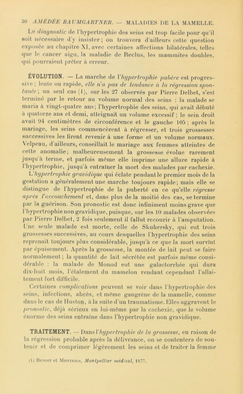 Le diagnostic de Lhypertrophie des seins est trop facile pour qu’il soit nécessaire d’y insister; on trouvera d’ailleurs celte question exposée au cha[)ilre XI, avec certaines aHections bilatérales, telles que le cancer aigu, la maladie de Reclus, les mammites doubles, <{ui pourraient prêter à erreur, ÉVOLUTION. — La marche de Vhgpeidrophie pubère est progres- sive ; lente ou rapide, elle ii a pas de tendance à la régression spon- tanée, un seul cas (1), sur les 27 observés par Pierre Delbet, s’est terminé par le retour au volume normal des seins : la malade se maria à vingt-quatre ans; l’hypertrophie des seins, qui avait débuté a quatorze ans et demi, atteignait un volume excessif ; le sein droit avait 94 centimètres de circonférence et le gauche 105 ; après le mariage, les seins commencèrent à régresser, et trois grossesses successives les firent revenir à une forme et un volume normaux. \elpeau, d’ailleurs, conseillait le mariage aux femmes atteintes de celte anomalie; malheureusement la grossesse évolue rarement jusqu à terme, et parfois môme elle imprime une allure rapide à 1 hypertrophie, jusqu’à entraîner la mort des malades par cachexie. L'hgperlrophie gravidique qui éclate pendant le premier mois de la gestation a généralement une marche toujours rapide; mais elle se distingue de 1 hypertrophie de la puberté en ce qu’elle régresse après l'accouchement et, dans plus de la moitié des cas, se termine par la guérison. Son pronostic est donc infiniment moins grave que l’hypertrophie non gravidique, puisijue, sur les 10 malades observées par Pierre Delbet, 2 fois seulement il fallut recourir à l’amputation. Lue seule malade est morte, celle de Skuhersky, qui eut trois grossesses successives, au cours desquelles l’hypertrophie des seins reprenait toujours plus considérable, jusqu’à ce que la mort survînt par épuisement. Après la grossesse, la montée de lait peut se faire normalement ; la quantité de lait sécrétée est parfois même consi- dérable ; la malade fie Monod eut une galactorrhée qui dura dix-huit mois, l’étalement du mamelon rendant cependant l’allai- lemenl fort difficile. Certaines complications peuvent se voir dans l’hypertrophie des seins, infections, abcès, et môme gangrène de la mamelle, comme dans le cas de Iluston, à la suite d’un traumatisme, filles aggravent le pronostic, déjà sérieux en lui-même par la cachexie, que le volume énorme des seins entraîne dans l’hypertrophie non gravidique. TRAITEMENT. — hgperlrophie de la grossesse, en raison de la régression probable après la délivrance, on se contentera de sou- tenir et de comprimer légèrement les seins et de traiter la femme (1) Be.noit et Mo.nteils, Montpellier médical, 1877.