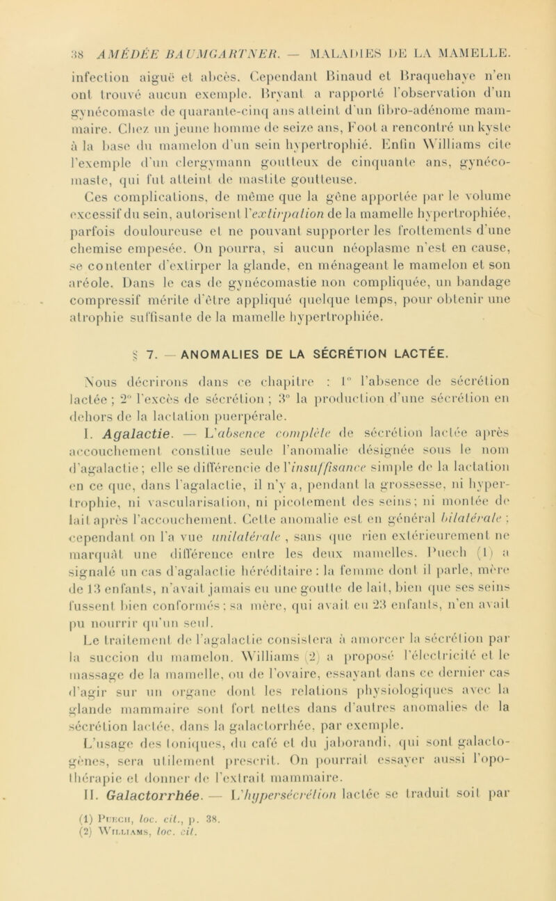 infection aiguë el al)cès. Cependant Binaud et Braquehaye n’en ont trouvé aucun exemple. Brvant a rapporté 1 observation d’un gvnécomaste de (juarante-ciiu| ans atteint d'\in (il)ro-adénome mam- maire. elle/, un jeune liomme (te sei/.e ans, Foot a rencontré un kyste à la hase du mamelon d’un sein hypertrophié, l'inün Williams cite rexem})le d’un clergymann goutteux de cinquante ans, gynéco- maste, qui fut atteint de mastite goutteuse. Ces complications, de meme que la gène apportée jiar le volume excessif du sein, autorisent Vexlirpalion de la mamelle hypertrophiée, parfois douloureuse el ne pouvant supporter les frottements d'une chemise empesée. On pourra, si aucun néoplasme n’est en cause, se contenter d’extirper la glande, en ménageant le mamelon et son aréole. Dans le cas de gynécomastie non compliquée, un bandage compressif mérite d’èlre appliqué (pielque temps, pour obtenir une atrophie sulTisanle de la mamelle hypertrophiée. ^ 7. — ANOMALIES DE LA SECRETION LACTEE. Nous décrirons dans ce chapitre ; t l’absence de sécrétion lactée ; 2 l’excès de sécrétion ; T la production d’une sécrétion en dehors de la lactation puerpérale. I. Agalactie. — h'absence complcle de sécrétion lactée ajirès accouchement constitue seule l’anomalie désignée sous le nom d’agalactie; elle se dilTérencie ileVinsiil flsancc siuqile de la lactation en ce que, dans l’agalactie, il n’y a, pendant la grossesse, ni hyper- trophie, ni vascularisation, ni picotement des seins; ni montée d(‘ lait après raccouchement. Cette anomalie est en général Inlaléralc ; cependant on l'a vue iinilaléralc , sans (pie l'ien extérieurement ne marquât une diirérence entre les deux mamelles. Duech (li a signalé un cas d’agalactie héréditaire: la femme dont il parle, nu'u'c de El enfants, n’avait jamais eu une goût le delait,l>ien <pie ses seins fussent bien conformés; sa mère, qui avait eu 2!1 entants, n’en avait pu nourrir qu’un seul. Le traitement de l’agalactie consistera à amorcer la sécrétion par la succion du mamelon. Williams (2) a [U’oposé rélectricilé el le massage de la mamelle, ou de l’ovaire, essayant dans ce dernier cas d’agir sur un organe dont les relations [)hysiologi(pi('S avec la glande mammaire sont fort nettes dans d’autres anomalies d(‘ la sécrétion lactée, dans la galactorrhée, par exemple. (d’usage des tonicpies, du café el du jaborandi, (pii sont galaclo- gimes, sei*a utilement prescrit. On [lourrail essayer aussi l’opo- Ihérapie et donner de l’extrait mammaire. II. Galactorrhée. — i.'hijpersécrclion lactée se traduit soit par (1) Pi;i:cn, loc. cil., p. .38.