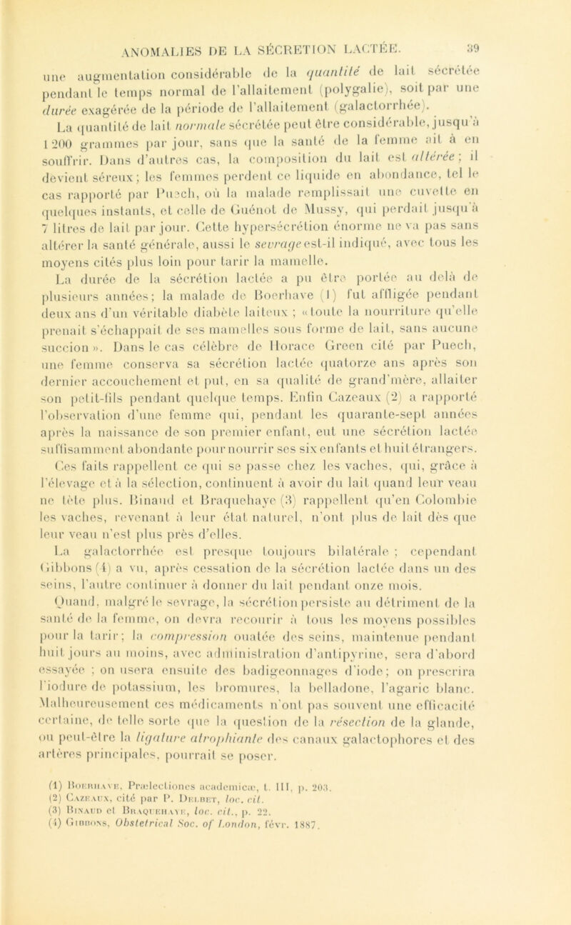 mio aug^menlalion coiisi(_léral)lc <lc la (juanlile de lait sécrelee pendant le temps normal de rallailemenl (i)olygalie), soit par une durée exagérée de la période de 1 allaitement (galactoi i liée^. La ([iiaiüité de lait iior/udle sécrétée peut être considérable, jusqu a 1:2()0 grammes par jour, sans «pie la santé de la iemme ait à en soull rir. I)ans d’autres cas, la composition du lait est nllerée , il devient séreux; les femmes perdent ce liquide en abondance, tel le cas l’apporté par l’u^cli, où la malade remplissait une euxette en quelipies instants, et celle de Guénot de Mussy, «lui penlait jus«pi à 7 litres de lait par jour, dette hypersécrétion énorme ne va pas sans altérer la santé générale, aussi le scirar/cest-il indiqué, avec tous les moyens cités plus loin [lour tarir la mamelle. La durée de la sécrétion lactée a pu être portée au delà de plusieurs années; la malade «le Boerhave (1) fut aflligée pendant deux ans d'un véritable diabide laiteux ; ((toute la nouri’iture ({ii’elle prenait s'écliap[>ail «le ses mamelles sous forme «le lait, sans aucune succion». Dans le cas célèbre «le Ib^race Green cité j)ar Puecb, une femme conserva sa sécrétion lactée «piatorze ans après son «lernier accouchement et put, en sa «jualité de grand’mère, allaiter son petit-lils pendant «piehpie temps. Kuhn Gazeaux (’i) a rap|)orté l’observation d’une femme «[ui, pendant les quarante-sept années après la naissance «le son premier enfant, eut une sécrétion lactée suflisammeid abondante [)our nourrir ses six enfants et huit étrangers. (ies faits rappellent ce «pii se passe chez les vaches, «pii, grâce à l’élevage et à la sélection, conlinuent à avoir du lait «piand leur veau ne tète plus. Binaml et Braquehaye (3) rappellent «pTen (’.olombie les vaches, revenant à leur état nalurel, n’ont plus de lait dès que leur veau n’est plus près d’elles. La galactorrhée est presipie toujours bilatérale ; cependant Gibbons (4) a vu, après cessation de la sécrétion lactée «lans un des seins, l’autre conlinner à «loniier «lu lait peiulant onze mois. Guanrl, malgré le sevrage, la sécrét ion persiste au détriment de la santé «le la femme, on «levra recourir à tous les moyens possibles pour la tarir; la compression ouatée «les seins, maintenue |)endant huit jours au moins, avec administration d’antipyrine, sera «l’abor«i «‘ssayée ; on usera ensuite «les badigeonnages d’iode; on prescrira 1 ioflure «le potassium, les bromures, la belladone, l’agaric blanc. .Malhenrcnsement ces mé«licaments n’ont pas souvent une eflicacité certaine, «h‘ telle sorte «pie la «pies!ion «le la résection de la glamle, «)u peut-être la ligature atrophiante «les canaux galactophores et des artères principales, pourrait se poser. fl) Hoimuiaviî. Pi'ililecliones acatlcMiiicic, t. II!, p. 20;$. (2) C.vzKATfx, cité par P. Di-i.rîF.T, /oc. cil. (3) lliXArn cl Bhaqj khavi:, loc. cil., p. 22. (J) Giuhons, Obstétrical Soc. of London, févr. 1887.