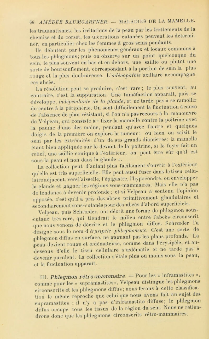 les iraumalismes, les irritations de la peau par les trottements de la chemise et du corset, les ulcérations cutanées peuvent les détermi- ner, en particulier chez les femmes à gros seins pendants. Ils débutent par les phénomènes généraux et locaux communs à tous les phlegmons; puis on observe sur un point quelconque du ■sein, le plus souvent en bas et en dehors, une saillie ou plubM, une sorte de boursouflement, correspondant à la portion de sein la plus rouge et la plus douloureuse. adénopathie axillaire accompagne •ces abcès. La résolution peut se produire, c’est rare ; le plus souvent, au •contraire, c’est la suppuration. Une tuméfaction apparaît, puis se développe, indépendante de ta gtande, et ne tarde pas a se ramollir •du centre à la périphérie. On sent difficilement la fluctuation àcause •de l’absence de plan résistant, si l’on n’a pas recours à la manœuvre de Velpeau, qui consiste à« fixer la mamelle contre la poitrine avec la paume d’une des mains, pendant qu’avec 1 autre et quelques doigts de la première on explore la tumeur ; ou bien on saisit le sein par les extrémités d’un de ses grands diamètres, la mamelle étant bien appliquée sur le devant de la poitrine, si le loyer fait un «relief, une saillie conique à l’extérieur, on peut être sûr qu il est sous la peau et non dans la glande ». La collection peut d’autant plus facilement s’ouvrir à l’extérieur qu'elle est très superficielle. Elle peut aussi fuser dans le tissu cellu- laire adjacent, versl’aisselle, l’épigastre, l’hypocondre, ou envelopper la glande et gagner les régions sous-mammaires. Mais elle n’a pas de tendance à devenir profonde ; et si Velpeau a soutenu 1 opinion opposée, c’est qu’il a pris des abcès primitivement glandulaires et secondairement sous-cutanés pourdes abcès d’abord superficiels. Velpeau, puis Schrœder, ont décrit une forme de phlegmon sous- •cutané très rare, qui tiendrait le milieu entre l’abcès circonscrit fjue nous venons de décrire et le phlegmon diffus. Schiœder la •désigné sous le nom d'éri/sipèle phtegmoneux. C’est une sorte de phlegmon diffus en surface, ne gagnant pas les plans profonds. La ,peau devient rouge et œdémateuse, comme dans l’érysipèle, et au- dessous d’elle le tissu cellulaire s’œdématie et ne tarde pas à devenir purulent. La collection s’étale plus ou moins sous la peau, et la fluctuation apparaît. fil. Phlegmon rétro-mammaire. — Pour les « infrainastites », comme pour les « supramastites», Velpeau distingue les phlegmons circonscrits et les phlegmons diffus; nous ferons à cette classifica- tion le môme reproche que celui (jue nous avons fait au sujet des supramastites : il n’y a pas d’inframastite diffuse; le phlegmon diffus occupe tous les tissus de la région du sein. ÎSous ne retien- drons donc que les phlegmons circonscrits rétro-mammaiies.